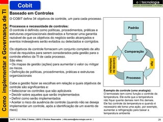 Como implementar a Governança de TI           Cobit
                                      Baseado em Controles
                                      O COBIT define 34 objetivos de controle, um para cada processo.

                                      Processos e necessidade de controles:                                                                               Padrão
                                      O controle é definido como políticas, procedimentos, práticas e
                                      estruturas organizacionais destinados a fornecer uma garantia
                                      razoável de que os objetivos do negócio serão alcançados e
                                      eventos indesejáveis serão evitados ou detectados e corrigidos.

                                      Os objetivos de controle fornecem um conjunto completo de alto
                                      nível de requisitos para serem considerados pela gestão para o                                                     Comparação
                                      controle efetivo da TI de cada processo.




                                                                                                                                           Controle da
                                                                                                                                           informação
                                      São eles:




                                                                                                                                                                           Age
                                      • Os mapas de gestão (ações) para aumentar o valor ou mitigar
                                      os riscos.
                                      • Definição de políticas, procedimentos, práticas e estruturas
                                      organizacionais
                                                                                                                                                         Processo
                                      Cabe a gestão fazer as escolhas em relação a quais objetivos de
                                      controle são significantes e:
                                      • Selecionar os controles que são aplicáveis                                                     Exemplo de controle (uma analogia):
                                      • Decidir sobre aqueles que serão implementados                                                  O termostato tem como função o controle da
                                                                                                                                       temperatura. Ele evita que a temperatura
                                      • Definir como serão implementados
                                                                                                                                       não fique quente demais nem frio demais.
                                      • Aceitar o risco da ausência de controle (quando não se deseja                                  Ele faz controle da temperatura e quando é
                                      implementar um controle, após a identificação de um evento de                                    necessário ele toma uma ação, por exemplo,
                                      risco)                                                                                           aumentar a refrigeração para baixar a
                                                                                                                                       temperatura ambiente

                                      GovTI V 8.0 | Rildo F Santos | 20010 © Direitos Reservados | rildo.santos@etecnologia.com.br |                                                28
 