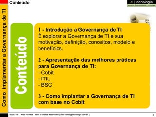 Como implementar a Governança de TI   Conteúdo




                                                                       1 - Introdução a Governança de TI
                                                                       É explorar a Governança de TI e sua
                                                                       motivação, definição, conceitos, modelo e
                                                                       benefícios.

                                                                       2 - Apresentação das melhores práticas
                                                                       para Governança de TI:
                                                                       - Cobit
                                                                       - ITIL
                                                                       - BSC

                                                                       3 - Como implantar a Governança de TI
                                                                       com base no Cobit

                                      GovTI V 8.0 | Rildo F Santos | 20010 © Direitos Reservados | rildo.santos@etecnologia.com.br |   3
 