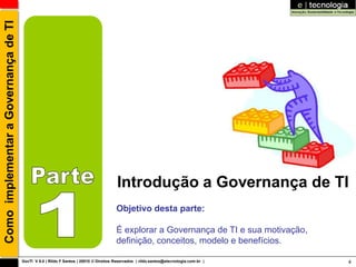 Como implementar a Governança de TI




                                                                                       Introdução a Governança de TI
                                                                                      Objetivo desta parte:

                                                                                      É explorar a Governança de TI e sua motivação,
                                                                                      definição, conceitos, modelo e benefícios.

                                      GovTI V 8.0 | Rildo F Santos | 20010 © Direitos Reservados | rildo.santos@etecnologia.com.br |   4
 