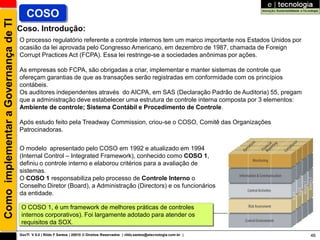 Como implementar a Governança de TI      COSO
                                      Coso. Introdução:
                                      O processo regulatório referente a controle internos tem um marco importante nos Estados Unidos por
                                      ocasião da lei aprovada pelo Congresso Americano, em dezembro de 1987, chamada de Foreign
                                      Corrupt Practices Act (FCPA). Essa lei restringe-se a sociedades anônimas por ações.

                                      As empresas sob FCPA, são obrigadas a criar, implementar e manter sistemas de controle que
                                      ofereçam garantias de que as transações serão registradas em conformidade com os princípios
                                      contábeis.
                                      Os auditores independentes através do AICPA, em SAS (Declaração Padrão de Auditoria) 55, pregam
                                      que a administração deve estabelecer uma estrutura de controle interna composta por 3 elementos:
                                      Ambiente de controle; Sistema Contábil e Procedimento de Controle.

                                      Após estudo feito pela Treadway Commission, criou-se o COSO, Comitê das Organizações
                                      Patrocinadoras.


                                      O modelo apresentado pelo COSO em 1992 e atualizado em 1994
                                      (Internal Control – Integrated Framework), conhecido como COSO 1,
                                      definiu o controle interno e elaborou critérios para a avaliação de
                                      sistemas.
                                      O COSO 1 responsabiliza pelo processo de Controle Interno o
                                      Conselho Diretor (Board), a Administração (Directors) e os funcionários
                                      da entidade.

                                       O COSO 1, é um framework de melhores práticas de controles
                                       internos corporativos). Foi largamente adotado para atender os
                                       requisitos da SOX.
                                      GovTI V 8.0 | Rildo F Santos | 20010 © Direitos Reservados | rildo.santos@etecnologia.com.br |        46
 