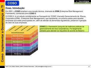 Como implementar a Governança de TI      COSO
                                      Coso. Introdução:
                                      Em 2001, o COSO propõem uma revisão técnica, chamada de ERM (Enterprise Risk Management
                                      Framework), conhecida como COSO 2.
                                      O COSO 2, é um estudo complementar ao framework do „COSO‟ chamado Gerenciamento de Riscos
                                      Corporativo (ERM - Enterprise Risk Management), que representa, um próximo passo para aquelas
                                      empresas que estão preocupadas em, além de atender às demandas regulatórias, preservar a geração
                                      de valor de suas empresas.

                                                                                                          COSO 2, o framework (conjunto de melhores práticas de
                                                                                                          gerenciamento de risco corporativos). Foi largamente
                                                                                                          adotado para atender os requisitos do acordo de Basel 2.




                                      GovTI V 8.0 | Rildo F Santos | 20010 © Direitos Reservados | rildo.santos@etecnologia.com.br |                                 47
 