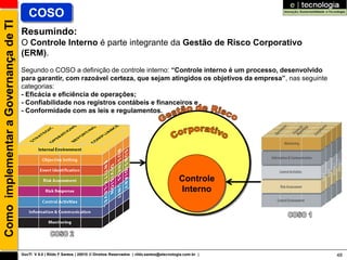 Como implementar a Governança de TI      COSO
                                      Resumindo:
                                      O Controle Interno é parte integrante da Gestão de Risco Corporativo
                                      (ERM).
                                      Segundo o COSO a definição de controle interno: “Controle interno é um processo, desenvolvido
                                      para garantir, com razoável certeza, que sejam atingidos os objetivos da empresa”, nas seguinte
                                      categorias:
                                      - Eficácia e eficiência de operações;
                                      - Confiabilidade nos registros contábeis e financeiros e
                                      - Conformidade com as leis e regulamentos.




                                                                                                                         Controle
                                                                                                                         Interno




                                      GovTI V 8.0 | Rildo F Santos | 20010 © Direitos Reservados | rildo.santos@etecnologia.com.br |    48
 