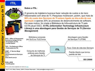 Como implementar a Governança de TI            ITIL
                                                                           Sobre a ITIL:

                                                                           O governo da Inglaterra buscava fazer redução de custos e de risco
                                                                           relacionados com área de TI. Pesquisas mostravam, porém, que mais de
                                                                           80% do custo dos Serviços de TI estava ligado ao dia-a-dia de sua
                                                                           operação e apenas 20% ao processo de desenvolvimento de software.
                                                                           Por esse motivo, foi criada a Biblioteca de Infra-estrutura de TI pelo
                                                                           CCTA (atual OGC). O ITIL (Information Technology Infrastructure
                                                                           Library) é uma abordagem para Gestão de Serviços de TI (Service
                                                                           Management)

                                                                                 Biblioteca composta                                            Abordagem para Gestão
                                      OCG – Office of Government
                                      Commerce (antigo CCTA) :                por 5(v3) ou 7(v2) livros                                         de Serviços TI (ITSM)
                                      - Proprietário do ITIL
                                      - Comitê Gestor

                                      TSO – The Stationery Office
                                      - Publicações da ITIL                                                                                    Foco: Ciclo de vida dos Serviços
                                                                                                                                        ITIL
                                      itSMF – IT Service Mngt                  Conjunto de melhores
                                      Forum                                                                                                      Padrão Aberto que tornou
                                                                                práticas para Gestão
                                      Gerenciamento de Serviços                                                                                  padrão de fato
                                      de TI                                        de Serviços de TI
                                      www.itsmf.com.br
                                                                                                                                                                  ISO 20000
                                      EXIN e ISEB
                                      - Certificações

                                      ® ITIL é uma marca registrada em nome do OGC

                                       GovTI V 8.0 | Rildo F Santos | 20010 © Direitos Reservados | rildo.santos@etecnologia.com.br |                                         49
 