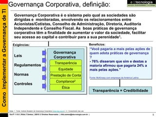 Como implementar a Governança de TI   Governança Corporativa, definição:
                                            Governança Corporativa é o sistema pelo qual as sociedades são
                                            dirigidas e monitoradas, envolvendo os relacionamentos entre
                                            Acionistas/Cotistas, Conselho de Administração, Diretoria, Auditoria
                                            Independente e Conselho Fiscal. As boas práticas de governança
                                            corporativa têm a finalidade de aumentar o valor da sociedade, facilitar
                                            seu acesso ao capital e contribuir para a sua perenidade1.
                                           Exigências:                                                                                                Benefícios:
                                                                                                                                                      “Você pagaria a mais pelas ações de
                                                                                                      Governança                                      quem adota práticas de governança
                                             Leis                                                     Corporativa                                     ?
                                                                                                        Transparência                                 - 76% disseram que sim e destas a
                                             Regulamentos                                                                                             maioria afirmou que pagaria 24% a
                                                                                                              Equidade                                mais pelas ações.”
                                             Normas                                               Prestação de Conta
                                                                                                                                                      Fonte: McKinsey com empresas da América Latina
                                                                                                          Compliance2
                                             Controles
                                                                                                                   Ética
                                                                                                                                                        Transparência = Credibilidade




                                      Notas: 1 - Fonte: Instituto Brasileiro de Governança Corporativa (www.ibgc.org.br) | 2 - Cumprimento das Leis

                                      GovTI V 8.0 | Rildo F Santos | 20010 © Direitos Reservados | rildo.santos@etecnologia.com.br |                                                                   5
 