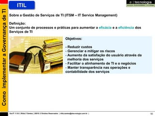 Como implementar a Governança de TI           ITIL
                                      Sobre a Gestão de Serviços de TI (ITSM – IT Service Management)

                                      Definição:
                                      Um conjunto de processos e práticas para aumentar a eficácia e a eficiência dos
                                      Serviços de TI

                                                                                                        Objetivos:

                                                                                                        - Reduzir custos
                                                                                                        - Gerenciar e mitigar os riscos
                                                                                                        - Aumento da satisfação do usuário através da
                                                                                                          melhoria dos serviços
                                                                                                        - Facilitar o alinhamento de TI e o negócios
                                                                                                        - Manter transparência nas operações e
                                                                                                        contabilidade dos serviços




                                      GovTI V 8.0 | Rildo F Santos | 20010 © Direitos Reservados | rildo.santos@etecnologia.com.br |                    50
 