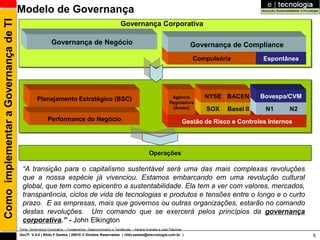 Como implementar a Governança de TI   Modelo de Governança
                                                                                                        Governança Corporativa

                                                          Governança de Negócio                                                                       Governança de Compliance
                                                                                                                                                       Compulsória            Espontânea




                                                 Planejamento Estratégico (BSC)                                                           Agência          NYSE BACEN        Bovespa/CVM
                                                                                                                                         Reguladora
                                                                                                                                          (Anatel)         SOX    Basel II     N1      N2
                                                        Performance do Negócio                                                                      Gestão de Risco e Controles Internos
                                         Direcionadores Estratégicos



                                                                                                                           Operações

                                       “A transição para o capitalismo sustentável será uma das mais complexas revoluções
                                       que a nossa espécie já vivenciou. Estamos embarcando em uma revolução cultural
                                       global, que tem como epicentro a sustentabilidade. Ela tem a ver com valores, mercados,
                                       transparência, ciclos de vida de tecnologias e produtos e tensões entre o longo e o curto
                                       prazo. E as empresas, mais que governos ou outras organizações, estarão no comando
                                       destas revoluções. Um comando que se exercerá pelos princípios da governança
                                       corporativa.” - John Elkington
                                      Fonte: Governança Corporativa – Fundamentos, Desenvolvimento e Tendências – Adriana Andrade e José Paschoal
                                      GovTI V 8.0 | Rildo F Santos | 20010 © Direitos Reservados | rildo.santos@etecnologia.com.br |                                                        6
 