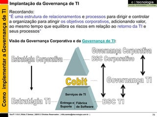 Como implementar a Governança de TI   Implantação da Governança de TI
                                      Recordando:
                                      “É uma estrutura de relacionamentos e processos para dirigir e controlar
                                      a organização para atingir os objetivos corporativos, adicionando valor,
                                      ao mesmo tempo que equilibra os riscos em relação ao retorno da TI e
                                      seus processos“

                                      Visão da Governança Corporativa e da Governança de TI:




                                                                                                       Serviços de TI

                                                                                                 Entrega e Fábrica
                                                                                                 Suporte de Software

                                      GovTI V 8.0 | Rildo F Santos | 20010 © Direitos Reservados | rildo.santos@etecnologia.com.br |   78
 