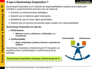 Como implementar a Governança de TI    O que é Governança Corporativa ?
                                       Governança Corporativa é um conjunto de responsabilidades e práticas exercitadas pelo
                                       conselho e o gerenciamento executivo com as metas de:
                                           ►    Fornecer um direcionamento estratégico.
                                           ►    Garantir que os objetivos sejam alcançados.
                                           ►    Estabelecer que os riscos sejam gerenciados.
                                           ►    Garantir que os recursos da empresa sejam usados com responsabilidade.
                                       Governança Corporativa se trata de:
                                           ►    Performance:
                                                      Melhorar o lucro, a eficiência, a efetividade, e o
                                                       crescimento
                                                                                                                                       Conformidade   Performance
                                           ►    Conformidade:
                                                      Aderir à legislação, políticas internas e requisitos de
                                                       auditoria
                                       Governança Corporativa e Governança de TI requerem um
                                       equilíbrio entre a conformidade e a performance da da
                                       empresa

                                        Governança Corporativa endereça a Governança de TI



                                      GovTI V 8.0 | Rildo F Santos | 20010 © Direitos Reservados | rildo.santos@etecnologia.com.br |
 