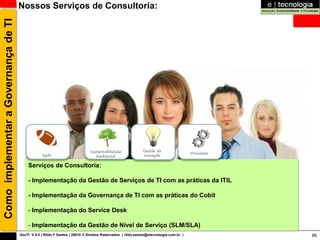 Como implementar a Governança de TI   Nossos Serviços de Consultoria:




                                                                              Sustentabilidade              Gestão de
                                                                                                                                       Processos
                                                  Agile                          Ambiental                  Inovação

                                          Serviços de Consultoria:

                                          - Implementação da Gestão de Serviços de TI com as práticas da ITIL

                                          - Implementação da Governança de TI com as práticas do Cobit

                                          - Implementação do Service Desk

                                          - Implementação da Gestão de Nível de Serviço (SLM/SLA)
                                      GovTI V 8.0 | Rildo F Santos | 20010 © Direitos Reservados | rildo.santos@etecnologia.com.br |               86
 
