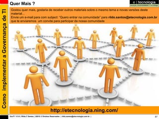 Quer Mais ?
                                       Gostou quer mais, gostaria de receber outros materiais sobre o mesmo tema e novas versões deste
Como implementar a Governança de TI
                                       material...
                                       Envie um e-mail para com subject: “Quero entrar na comunidade” para rildo.santos@etecnologia.com.br
                                       que te enviaremos um convite para participar da nossa comunidade




                                                                                    http://etecnologia.ning.com/
                                      GovTI V 8.0 | Rildo F Santos | 20010 © Direitos Reservados | rildo.santos@etecnologia.com.br |    87
 