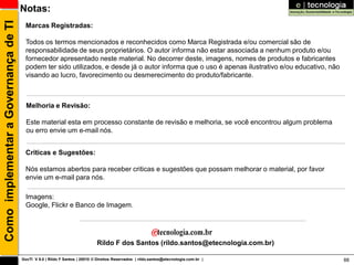 Como implementar a Governança de TI   Notas:
                                        Marcas Registradas:

                                        Todos os termos mencionados e reconhecidos como Marca Registrada e/ou comercial são de
                                        responsabilidade de seus proprietários. O autor informa não estar associada a nenhum produto e/ou
                                        fornecedor apresentado neste material. No decorrer deste, imagens, nomes de produtos e fabricantes
                                        podem ter sido utilizados, e desde já o autor informa que o uso é apenas ilustrativo e/ou educativo, não
                                        visando ao lucro, favorecimento ou desmerecimento do produto/fabricante.



                                        Melhoria e Revisão:

                                        Este material esta em processo constante de revisão e melhoria, se você encontrou algum problema
                                        ou erro envie um e-mail nós.


                                        Criticas e Sugestões:

                                        Nós estamos abertos para receber criticas e sugestões que possam melhorar o material, por favor
                                        envie um e-mail para nós.

                                        Imagens:
                                        Google, Flickr e Banco de Imagem.




                                                                             Rildo F dos Santos (rildo.santos@etecnologia.com.br)

                                      GovTI V 8.0 | Rildo F Santos | 20010 © Direitos Reservados | rildo.santos@etecnologia.com.br |               88
 