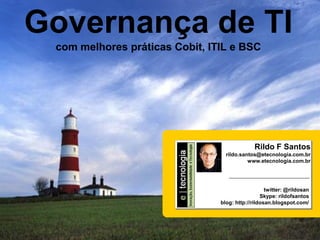 Governança de TI
Como implementar a Governança de TI


                                                          com melhores práticas Cobit, ITIL e BSC




                                                                                                                                                     Rildo F Santos
                                                                                                                                         rildo.santos@etecnologia.com.br
                                                                                                                                                  www.etecnologia.com.br




                                                                                                                                                          twitter: @rildosan
                                                                                                                                                        Skype: rildofsantos
                                                                                                                                       blog: http://rildosan.blogspot.com/




                                      GovTI V 8.0 | Rildo F Santos | 20010 © Direitos Reservados | rildo.santos@etecnologia.com.br |
 