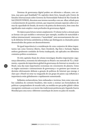 CEGOVCAPACIDADE ESTATAL E DEMOCRACIA[ ]
8
Sistemas de governança digital podem ser eficientes e eficazes, com cer-
teza, mas para qual finalidade? Os capítulos deste livro, lançado pelo Centro de
Estudos Internacionais sobre Governo da Universidade Federal do Rio Grande do
Sul (CEGOV/UFRGS), discutem esse terreno movediço com um olhar voltado para
o esclarecimento de questões centrais, que requerem atenção especial, sobre os te-
mas da capacidade do Estado, da teoria e da prática da democracia, bem como dos
significados mais amplos e mais profundos da governança digital.
Os tópicos para leitura variam amplamente. O volume inclui a atenção para
as formas com que modelos e estruturas (por exemplo, modelos de maturidade e
índices internacionais) mensuram a “maturidade”, sem necessariamente dar con-
ta de delimitar de forma satisfatória as linhas que distinguem os chamados países
desenvolvidos dos países em desenvolvimento.
De igual importância é a consideração de como conjuntos de ideias impor-
tantes tais como Governo Aberto, Open Standards, Big Data e Inclusão Digital,
embora geralmente sondados de forma inadequada, são aplicados em diferentes
contextos político-econômicos.
Os três capítulos finais do volume investigam desafios importantes: segu-
rança cibernética, economia da informação no Brasil e seu mercado de TI, e, final-
mente, a questão de importância global da governança da Internet no mundo e no
Brasil, uma das mais importantes economias em crescimento do planeta. Como
os órgãos nacionais e internacionais de governança e os gestores que tomam as
decisões efetivamente definem a geração de políticas de Internet que emerge, é
claro que o Brasil vai estar na vanguarda de um grupo de países cuja influência e
importância estão globalmente e rapidamente aumentando.
Reflexões esclarecedoras, bem embasadas e incisivas, bem como uma aná-
lise cuidadosa do contexto brasileiro, têm muito a ensinar aos formuladores de
políticas e pesquisadores do mundo todo, na medida em que poder global e ideias
emergentes continuam a se mover das tradicionais potências pós-Segunda Guerra
Mundial para uma nova e diferente constelação de atores no palco do mundo.
 