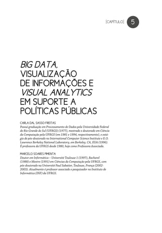 BIG DATA,
VISUALIZAÇÃO
DE INFORMAÇÕES E
VISUAL ANALYTICS
EM SUPORTE A
POLÍTICAS PÚBLICAS
5
CARLA DAL SASSO FREITAS
Possui graduação em Processamento de Dados pela Universidade Federal
do Rio Grande do Sul (UFRGS) (1977), mestrado e doutorado em Ciência
da Computação pela UFRGS (em 1981 e 1994, respectivamente), e está-
gio de pós-doutorado no International Computer Science Institute e E.O.
Lawrence Berkeley National Laboratory, em Berkeley, CA, EUA (1996).
É professora da UFRGS desde 1980, hoje como Professora Associada.
MARCELO SOARES PIMENTA
Doutor em Informática – Université Toulouse 1 (1997), Bacharel
(1988) e Mestre (1991) em Ciências da Computação pela UFRGS, com
pós-doutorado na Université Paul Sabatier, Toulouse, França (2002-
2003). Atualmente é professor associado e pesquisador no Instituto de
Informática (INF) da UFRGS.
[CAPÍTULO]
 