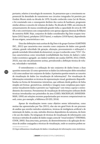 CEGOVCAPACIDADE ESTATAL E DEMOCRACIA[ ]
100
portanto, relativo à tecnologia do momento. Se pensarmos que o crescimento ex-
ponencial da densidade de transistores nos circuitos integrados foi previsto por
Gordon Moore ainda na década de 1970, ficando conhecido como Lei de Moore,
e foi constatado com o consequente declínio dos custos de hardware, progressão
similar afetou o conceito de volumes de dados. Na década de 1980, um sistema de
armazenamento de massa considerado grande tinha a capacidade de cerca de 100
GB, e nós convivíamos com computadores com apenas algumas dezenas de KBytes
de memória RAM. Hoje, conjuntos de dados considerados Big Data ocupam tera-
bytes (1012 bytes), petabytes (1015 bytes), e exabytes (1018 bytes), dependendo
de sua origem, características e uso.
Uma das definições mais aceitas de Big Data é do grupo Gartner (GARTNER
INC., 2011) que caracteriza esse conceito como conjuntos de dados com grande
volume, grande velocidade (de geração, alteração, processamento e utilização) e
grande variedade (diversidade de elementos), no que é conhecido como “3 Vs”. Ou-
tras características como veracidade (confiabilidade das fontes de dados) e valor
(valor econômico agregado aos dados) também são usadas (SATHI, 2012; CHAN,
2013), mas não são plenamente aceitas, prevalecendo a definição técnica de volu-
me, velocidade e variedade.
O entendimento e a utilização de tais conjuntos de dados levam a duas
questões essenciais: (i) como apresentar os dados (ou informações deles extraídas)
e (ii) como analisar tais conjuntos de dados. A primeira questão remete ao conceito
de visualização de dados (ou visualização de informações)1
. Por visualização de
informações entendem-se técnicas de representação visual, geralmente disponibi-
lizadas na forma de ferramentas interativas, que utilizam desde gráficos de linha
simples até formas geométricas, símbolos e imagens mais complexas para repre-
sentar visualmente dados e permitir sua “exploração” com vistas a apoiar o enten-
dimento dos mesmos. Ferramentas de visualização de informações utilizam desde
técnicas introduzidas nos primórdios da área (CARD; MACKINLAY; SHNEIDER-
MAN, 1999) até soluções recentes popularizadas por recursos computacionais na
web, como, por exemplo, a biblioteca D3 (D3, 2014).
Apesar de visualizações terem como objetivo serem informativas, como
muitas das apresentadas por Yau (2011), elas são em geral fruto de um processo
de análise que envolve métodos estatísticos, técnicas de inteligência artificial e de
mineração de dados, ou seja, métodos diversos dependentes da natureza, da fonte
e do uso dos dados. Da integração de técnicas de visualização de informações com
técnicas e métodos de análise de dados surgiu a área de “visual analytics” (THOMAS;
COOK, 2005). Essa área trata, portanto, do desenvolvimento e da aplicação de téc-
nicas de análise conjugadas a técnicas de visualização, onde os usuários podem ex-
(1) Aqui utilizaremos visualização de dados e visualização de informações como sinônimos.
 