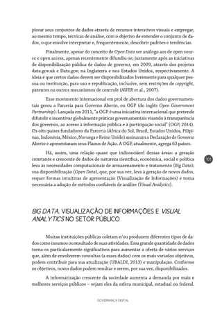 GOVERNANÇA DIGITAL
101
plorar seus conjuntos de dados através de recursos interativos visuais e empregar,
ao mesmo tempo, técnicas de análise, com o objetivo de entender o conjunto de da-
dos, o que envolve interpretar e, frequentemente, descobrir padrões e tendências.
Finalmente, apesar do conceito de Open Data ser análogo aos de open sour-
ce e open access, apenas recentemente difundiu-se, justamente após as iniciativas
de disponibilização pública de dados de governo, em 2009, através dos projetos
data.gov.uk e Data.gov, na Inglaterra e nos Estados Unidos, respectivamente. A
ideia é que certos dados devem ser disponibilizados livremente para qualquer pes-
soa ou instituição, para uso e republicação, inclusive, sem restrições de copyright,
patentes ou outros mecanismos de controle (AUER et al., 2007).
Esse movimento internacional em prol de abertura dos dados governamen-
tais gerou a Parceria para Governo Aberto, ou OGP (do inglês Open Government
Partnership). Lançada em 2011, “a OGP é uma iniciativa internacional que pretende
difundir e incentivar globalmente práticas governamentais visando à transparência
dos governos, ao acesso à informação pública e à participação social” (OGP, 2014).
Os oito países fundadores da Parceria (África do Sul, Brasil, Estados Unidos, Filipi-
nas,Indonésia,México,NoruegaeReinoUnido)assinaramaDeclaraçãodeGoverno
Aberto e apresentaram seus Planos de Ação. A OGP, atualmente, agrega 63 países.
Há, assim, uma relação quase que indissociável dessas áreas: a geração
constante e crescente de dados de natureza científica, econômica, social e política
leva às necessidades computacionais de armazenamento e tratamento (Big Data);
sua disponibilização (Open Data), que, por sua vez, leva à geração de novos dados,
requer formas intuitivas de apresentação (Visualização de Informações) e torna
necessária a adoção de métodos confiáveis de análise (Visual Analytics).
BIG DATA, VISUALIZAÇÃO DE INFORMAÇÕES E VISUAL
ANALYTICS NO SETOR PÚBLICO
Muitas instituições públicas coletam e/ou produzem diferentes tipos de da-
doscomoinsumosouresultadodesuasatividades.Essagrandequantidadededados
torna-os particularmente significativos para aumentar a oferta de vários serviços
que, além de envolverem consultas (a esses dados) com os mais variados objetivos,
podem contribuir para sua atualização (UBALDI, 2013) e manipulação. Conforme
os objetivos, novos dados podem resultar e serem, por sua vez, disponibilizados.
A informatização crescente da sociedade aumenta a demanda por mais e
melhores serviços públicos – sejam eles da esfera municipal, estadual ou federal.
 