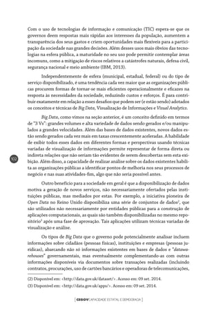 CEGOVCAPACIDADE ESTATAL E DEMOCRACIA[ ]
102
Com o uso de tecnologias de informação e comunicação (TIC) espera-se que os
governos deem respostas mais rápidas aos interesses da população, aumentem a
transparência dos seus gastos e criem oportunidades mais flexíveis para a partici-
pação da sociedade nas grandes decisões. Além desses usos mais óbvios das tecno-
logias na esfera pública, a maturidade no seu uso pode permitir contemplar áreas
incomuns, como a mitigação de riscos relativos a catástrofes naturais, defesa civil,
segurança nacional e meio ambiente (IBM, 2013).
Independentemente de esfera (municipal, estadual, federal) ou do tipo de
serviço disponibilizado, é uma tendência cada vez maior que as organizações públi-
cas procurem formas de tornar-se mais eficientes operacionalmente e eficazes na
resposta às necessidades da sociedade, reduzindo custos e esforços. É para contri-
buir exatamente em relação a esses desafios que podem ser (e estão sendo) adotados
os conceitos e técnicas de Big Data, Visualização de Informações e Visual Analytics.
Big Data, como vimos na seção anterior, é um conceito definido em termos
de “3 Vs”: grandes volumes e alta variedade de dados sendo gerados e/ou manipu-
lados a grandes velocidades. Além das bases de dados existentes, novos dados es-
tão sendo gerados cada vez mais em taxas crescentemente aceleradas. A habilidade
de exibir todos esses dados em diferentes formas e perspectivas usando técnicas
variadas de visualização de informações permite representar de forma direta ou
indireta relações que não seriam tão evidentes de serem descobertas sem esta exi-
bição. Além disso, a capacidade de realizar análise sobre os dados existentes habili-
ta as organizações públicas a identificar pontos de melhoria nos seus processos de
negócio e nas suas atividades-fim, algo que não seria possível antes.
Outro benefício para a sociedade em geral é que a disponibilização de dados
motiva a geração de novos serviços, não necessariamente ofertados pelas insti-
tuições públicas, mas mediados por estas. Por exemplo, a iniciativa pioneira de
Open Data no Reino Unido disponibiliza uma série de conjuntos de dados2
, que
são utilizados não necessariamente por entidades públicas para a construção de
aplicações computacionais, as quais são também disponibilizadas no mesmo repo-
sitório3
após uma fase de aprovação. Tais aplicações utilizam técnicas variadas de
visualização e análise.
Os tipos de Big Data que o governo pode potencialmente analisar incluem
informações sobre cidadãos (pessoas físicas), instituições e empresas (pessoas ju-
rídicas), abarcando não só informações existentes em bases de dados e “datawa-
rehouses” governamentais, mas eventualmente complementando-as com outras
informações disponíveis via documentos sobre transações realizadas (incluindo
contratos, procurações, uso de cartões bancários e operadoras de telecomunicações,
(2) Disponível em: <http://data.gov.uk/dataset/>. Acesso em: 09 set. 2014.
(3) Disponível em: <http://data.gov.uk/apps/>. Acesso em: 09 set. 2014.
 