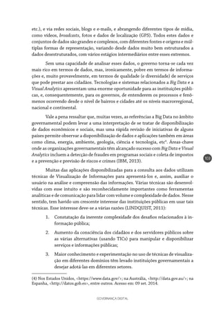 GOVERNANÇA DIGITAL
103
etc.), e via redes sociais, blogs e e-mails, e abrangendo diferentes tipos de mídia,
como vídeos, broadcasts, fotos e dados de localização (GPS). Todos estes dados e
conjuntos de dados são grandes e complexos, com diferentes fontes e origens e múl-
tiplas formas de representação, variando desde dados muito bem estruturados a
dados desestruturados, com vários estágios intermediários entre esses extremos.
Sem uma capacidade de analisar esses dados, o governo torna-se cada vez
mais rico em termos de dados, mas, ironicamente, pobre em termos de informa-
ções e, muito provavelmente, em termos de qualidade (e diversidade) de serviços
que pode prestar aos cidadãos. Tecnologias e sistemas relacionados a Big Data e a
Visual Analytics apresentam uma enorme oportunidade para as instituições públi-
cas, e, consequentemente, para os governos, de entenderem os processos e fenô-
menos ocorrendo desde o nível de bairros e cidades até os níveis macrorregional,
nacional e continental.
Vale a pena ressaltar que, muitas vezes, as referências a Big Data no âmbito
governamental podem levar a uma interpretação de se tratar de disponibilização
de dados econômicos e sociais, mas uma rápida revisão de iniciativas de alguns
países permite observar a disponibilização de dados e aplicações também em áreas
como clima, energia, ambiente, geologia, ciência e tecnologia, etc4
. Áreas-chave
onde as organizações governamentais têm alcançado sucesso com Big Data e Visual
Analytics incluem a detecção de fraudes em programas sociais e coleta de impostos
e a prevenção e previsão de riscos e crimes (IBM, 2013).
Muitas das aplicações disponibilizadas para a consulta aos dados utilizam
técnicas de Visualização de Informações para apresentá-los e, assim, auxiliar o
usuário na análise e compreensão das informações. Várias técnicas são desenvol-
vidas com esse intuito e são reconhecidamente importantes como ferramentas
analíticas e de comunicação para lidar com volume e complexidade de dados. Nesse
sentido, tem havido um crescente interesse das instituições públicas em usar tais
técnicas. Esse interesse deve-se a várias razões (LINDQUIST, 2011):
1.	 Constatação da inerente complexidade dos desafios relacionados à in-
formação pública;
2.	 Aumento da consciência dos cidadãos e dos servidores públicos sobre
as várias alternativas (usando TICs) para manipular e disponibilizar
serviços e informações públicas;
3.	 Maior conhecimento e experimentação no uso de técnicas de visualiza-
ção em diferentes domínios têm levado instituições governamentais a
desejar adotá-las em diferentes setores.
(4) Nos Estados Unidos, <https://www.data.gov/>; na Austrália, <http://data.gov.au/>; na
Espanha, <http://datos.gob.es>, entre outros. Acesso em: 09 set. 2014.
 