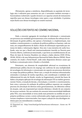 CEGOVCAPACIDADE ESTATAL E DEMOCRACIA[ ]
104
Obviamente, apenas a existência, disponibilização ou aquisição de tecno-
logia não é suficiente para aumentar seu uso: é necessário também encorajar o
funcionalismo (sobretudo o quadro técnico) a se capacitar através de treinamento
específico para uso dessas tecnologias como apoio a suas atividades. A próxima
seção ilustra usos dessas tecnologias no cenário nacional.
SOLUÇÕES EXISTENTES NO CENÁRIO NACIONAL
Dada a crescente agregação de tecnologia de informação e comunicação
aos processos nas entidades governamentais como resultante dos esforços de mo-
dernização da gestão pública, não apenas a formulação e a implementação, mas
também o monitoramento e a avaliação de políticas públicas se baseiam, cada vez
mais, em compartilhamento de dados e fluxos de informação suportados por sis-
temas de dados e informações digitais. Esta não é uma iniciativa de cunho loca-
lizado, uma vez que o Brasil está internacionalmente inserido na Parceria para
Governo Aberto, conforme já mencionado, o que levou ao estabelecimento de um
Plano de Ação do Governo Brasileiro em relação a dados abertos (OGP, 2014a,
2014b, 2014c) e de uma Infraestrutura Nacional de Dados Abertos (INDA). Nesse
contexto, foi criado o Portal Brasil5
, onde estão disponíveis diversos canais que
facilitam a comunicação entre o Estado e a Sociedade.
Entretanto, um elemento de complexidade adicional no ecossistema da
administração pública decorre do emprego não uniforme de uma multiplicidade
de tecnologias de informação e comunicação em suporte aos processos decisórios
no campo das políticas públicas. Nesse caso, a criação de sistemas informatizados
orientados à resolução de tarefas específicas, sem consideração à realidade mul-
tidimensional da ação do Estado, resulta na fragmentação setorial das bases de
dados e da própria aplicação de tecnologia da informação (TI) no âmbito governa-
mental. Porém, a tomada de decisão, a formulação, o controle e o monitoramento,
bem como o processo de avaliação de políticas públicas requerem um complexo
processo de articulação de diversos entes governamentais, em diferentes esferas
de atuação, cada um responsável por missões distintas e dotado de um conjunto
de recursos variáveis. Em um contexto de crescente interconectividade habilitada
pelas TICs, essa necessidade se torna ainda mais premente na medida em que os
próprios problemas sociais a serem enfrentados pelos órgãos governamentais se
tornam complexos e interconectados. Isso requer a adoção de uma abordagem sis-
têmica para seu entendimento e resolução.
(5) Disponível em: <http://www.brasil.gov.br/barra#acesso-informacao>. Acesso em: 09
set. 2014.
 