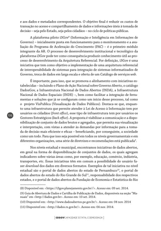 CEGOVCAPACIDADE ESTATAL E DEMOCRACIA[ ]
106
e aos dados e metadados correspondentes. O objetivo final é reduzir os custos de
transação no acesso e compartilhamento de dados e informações úteis à tomada de
decisão – seja pelo Estado, seja pelos cidadãos – no ciclo de políticas públicas.
A plataforma piloto i3Gov8
(Informação e Inteligência em Informações de
Governo) – inicialmente posta em funcionamento para o monitoramento e a ava-
liação do Programa de Aceleração do Crescimento (PAC) – é o primeiro módulo
integrante da AR. O processo de desenvolvimento institucional e tecnológico da
plataforma i3Gov pode ter como consequência produzir conhecimento útil ao pro-
cesso de desenvolvimento da Arquitetura Referencial. Por definição, i3Gov é uma
iniciativa que tem como objetivo a implementação de uma arquitetura referencial
de interoperabilidade de sistemas para integração de sistemas informatizados de
Governo, troca de dados em larga escala e oferta de um Catálogo de serviços web.
É importante, para isso, que se promova o alinhamento com iniciativas es-
tabelecidas – incluindo o Plano de Ação Nacional sobre Governo Aberto, o catálogo
DadosGov, a Infraestrutura Nacional de Dados Abertos (INDA), a Infraestrutura
Nacional de Dados Espaciais (INDE) –, bem como facilitar a integração de ferra-
mentas e soluções que já se configuram como um início desse processo, tal como
o projeto VisPublica (Visualização de Dados Públicos). Destaca-se que, enquan-
to uma infraestrutura que permite atender à Lei de Acesso à Informação tem por
usuários os cidadãos (front office), esse tipo de infraestrutura tem por usuários os
Gestores Estratégicos (back office). A proposta é viabilizar a comunicação e a dispo-
nibilização de conjunto de dados brutos e agregados, que permita sua visualização
e interpretação, com vistas a atender às demandas por informação para a toma-
da de decisão mais eficiente e eficaz – beneficiando, por conseguinte, a sociedade
como um todo. Para que isso seja possível em todos os níveis governamentais e em
diferentes organizações, uma série de diretrizes e recomendações está publicada9
.
Nos níveis estadual e municipal, encontramos iniciativas de dados abertos,
em geral na forma de disponibilização de conjuntos de dados, os quais agregam
indicadores sobre várias áreas como, por exemplo, educação, comércio, indústria,
transportes, etc. Essas iniciativas têm em comum a possibilidade do usuário fa-
zer download dos dados em diversos formatos. Exemplos de tal iniciativa no nível
estadual são o portal de dados abertos do estado de Pernambuco10
, o portal de
dados abertos do estado do Rio Grande do Sul11
, responsabilidade dos respectivos
estados, e o portal de dados abertos da Fundação de Economia e Estatística do Rio
(8) Disponível em: <https://i3gov.planejamento.gov.br//>. Acesso em: 09 set. 2014.
(9) Guia de Abertura de Dados e Cartilha de Publicação de Dados, disponíveis na seção “Ma-
nuais” em <http://dados.gov.br>. Acesso em: 10 set. 2014.
(10) Disponível em: <http://www.dadosabertos.pe.gov.br/>. Acesso em: 04 nov. 2014
(11) Disponível em: <http://dados.rs.gov.br/>. Acesso em: 04 nov. 2014.
 