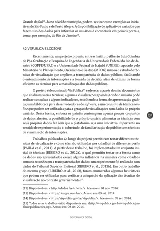 GOVERNANÇA DIGITAL
107
Grande do Sul12
. Já no nível de munícipio, podem-se citar como exemplos as inicia-
tivas de São Paulo e de Porto Alegre. A disponibilização de aplicativos variados que
fazem uso dos dados para informar os usuários é encontrada em poucos portais,
como, por exemplo, do Rio de Janeiro13
.
4.2 VISPUBLICA E LODZONE
Recentemente, um projeto conjunto entre o Instituto Alberto Luiz Coimbra
de Pós-Graduação e Pesquisa de Engenharia da Universidade Federal do Rio de Ja-
neiro (COPPE/UFRJ) e a Universidade Federal de Itajubá (UNIFEI), apoiado pelo
Ministério do Planejamento, Orçamento e Gestão (MPOG) iniciou o estudo de téc-
nicas de visualização que ampliem a transparência de dados públicos, facilitando
o entendimento de informações e a tomada de decisão, além de utilizar de forma
eficiente as técnicas para a massificação dos dados públicos.
O projeto é denominado VisPublica14
e oferece, através do site, documentos
que analisam várias técnicas; algumas visualizações (painéis) onde o usuário pode
realizar consultas a alguns indicadores, escolhendo a forma de apresentação gráfi-
ca; uma biblioteca para desenvolvedores de software; e um conjunto de técnicas on-
line que podem ser utilizadas para a geração de visualizações com dados do próprio
usuário. Dessa forma, embora os painéis contemplem apenas poucos conjuntos
de dados abertos, a possibilidade de o próprio usuário alimentar as técnicas com
seus próprios dados faz com que a plataforma seja uma iniciativa importante no
sentido de experimentação e, sobretudo, de familiarização do público com técnicas
de visualização de informações.
Trabalhos publicados ao longo do projeto permitiram testar diferentes téc-
nicas de visualização e como elas são utilizadas por cidadãos de diferentes perfis
(PAULA et al., 2011). A partir desse trabalho, foi implementado um conjunto ini-
cial de técnicas (RIBEIRO et al., 2012a), o qual permitiu testar se a forma como
os dados são apresentados exerce alguma influência na maneira como cidadãos
comuns reconhecem a transparência dos dados: um experimento foi realizado com
dados do Tribunal Superior Eleitoral (RIBEIRO et al., 2012b). Em outro trabalho
do mesmo grupo (RIBEIRO et al., 2013), foram enumeradas algumas heurísticas
que podem ser utilizadas para verificar a adequação da aplicação das técnicas de
visualização no contexto governamental15
.
(12) Disponível em: < http://dados.fee.tche.br/>. Acesso em 04 nov. 2014.
(13) Disponível em: <http://rioapps.com.br/>. Acesso em: 09 set. 2014.
(14) Disponível em: <http://vispublica.gov.br/vispublica/>. Acesso em: 09 set. 2014.
(15) Todos estes trabalhos estão disponíveis em: <http://vispublica.gov.br/vispublica/pu-
blico/publicacoes.jsp>. Acesso em: 09 set. 2014.
 