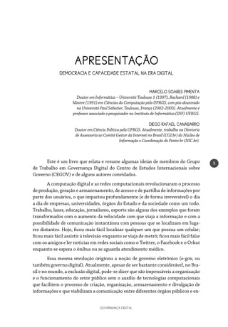 GOVERNANÇA DIGITAL
9
APRESENTAÇÃO
DEMOCRACIA E CAPACIDADE ESTATAL NA ERA DIGITAL
MARCELO SOARES PIMENTA
Doutor em Informática – Université Toulouse 1 (1997), Bacharel (1988) e
Mestre (1991) em Ciências da Computação pela UFRGS, com pós-doutorado
na Université Paul Sabatier, Toulouse, França (2002-2003). Atualmente é
professor associado e pesquisador no Instituto de Informática (INF) UFRGS.
DIEGO RAFAEL CANABARRO
Doutor em Ciência Política pela UFRGS. Atualmente, trabalha na Diretoria
de Assessoria ao Comitê Gestor da Internet no Brasil (CGI.br) do Núcleo de
Informação e Coordenação do Ponto br (NIC.br).
Este é um livro que relata e resume algumas ideias de membros do Grupo
de Trabalho em Governança Digital do Centro de Estudos Internacionais sobre
Governo (CEGOV) e de alguns autores convidados.
A computação digital e as redes computacionais revolucionaram o processo
de produção, geração e armazenamento, de acesso e de partilha de informações por
parte dos usuários, o que impactou profundamente (e de forma irreversível) o dia
a dia de empresas, universidades, órgãos do Estado e da sociedade como um todo.
Trabalho, lazer, educação, jornalismo, esporte são alguns dos exemplos que foram
transformados com o aumento da velocidade com que viaja a informação e com a
possibilidade de comunicação instantânea com pessoas que se localizam em luga-
res distantes. Hoje, ficou mais fácil localizar qualquer um que possua um celular;
ficou mais fácil assistir à televisão enquanto se viaja de metrô; ficou mais fácil falar
com os amigos e ler notícias em redes sociais como o Twitter, o Facebook e o Orkut
enquanto se espera o ônibus ou se aguarda atendimento médico.
Essa mesma revolução originou a noção de governo eletrônico (e-gov, ou
também governo digital). Atualmente, apesar de ser bastante considerável, no Bra-
sil e no mundo, a exclusão digital, pode-se dizer que são impensáveis a organização
e o funcionamento do setor público sem o auxílio de tecnologias computacionais
que facilitem o processo de criação, organização, armazenamento e divulgação de
informações e que viabilizam a comunicação entre diferentes órgãos públicos e en-
 