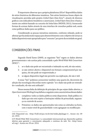 CEGOVCAPACIDADE ESTATAL E DEMOCRACIA[ ]
108
É importante observar que a própria plataforma i3Gov8
disponibiliza dados
de séries históricas de diferentes temáticas. Tais séries históricas foram objeto de
visualizações providas pelo projeto Linked Open Data Zone16
, através de diversos
gráficos com indicadores brasileiros e americanos. Linked Open Data Zone é basica-
mente um website baseado no conceito de linked data (WOOD, 2011), fornecendo
formas de acessar dados através de uma interface de consultas padrão web, assim
como publicar dados para uso público.
Considerando as poucas iniciativas existentes, conforme relatado, pode-se
afirmarqueháaindamuitoespaçoparadesenvolvimentocomoobjetivodetornaros
dadosdisponíveismaisapropriadospara“consumo”porpartedasociedadeemgeral.
CONSIDERAÇÕES FINAIS
Segundo David Eaves (2009), as seguintes “leis” regem os dados abertos
governamentais e são aceitas pela comunidade e pelo World Wide Web Consortium
(W3C)17
:
1.	 se o dado não pode ser encontrado e indexado na web, ele não existe;
2.	 se não estiver aberto e disponível em formato compreensível por má-
quina, ele não pode ser reaproveitado; e
3.	 se algum dispositivo legal não permitir sua replicação, ele não é útil.
A essas “leis” podemos acrescentar também uma quarta lei, decorrente da
adoção das tecnologias discutidas neste capítulo: “se o dado não pode ser entendi-
do e analisado, ele não será utilizado”.
Nessa mesma linha de definição de princípios do que sejam dados abertos, o
OpenGovernmentWorkingGroupdefiniuoseguintecomocaracterísticasdessesdados:
1.	 completos: todos os dados públicos estão disponíveis. Dado público é o
dado que não está sujeito a limitações válidas de privacidade, seguran-
ça ou controle de acesso.
2.	 Primários: os dados são apresentados tais como os coletados na fonte,
com o maior nível de granularidade e sem agregação ou modificação.
(16) Disponível em: <http://lod2.inf.puc-rio.br/site/index.php?page=1>. Acesso em: 09
set. 2014.
(17) World Wide Web Consortium é a comunidade internacional que desenvolve padrões
abertos para garantir o crescimento adequado e contínuo da web. Ver <http://www.
w3.org/>. Acesso em: 09 set. 2014.
 