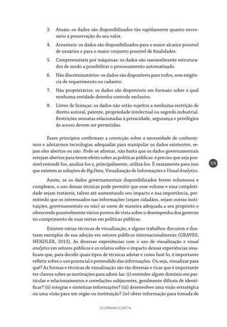 GOVERNANÇA DIGITAL
109
3.	 Atuais: os dados são disponibilizados tão rapidamente quanto neces-
sário à preservação do seu valor.
4.	 Acessíveis: os dados são disponibilizados para o maior alcance possível
de usuários e para o maior conjunto possível de finalidades.
5.	 Compreensíveis por máquinas: os dados são razoavelmente estrutura-
dos de modo a possibilitar o processamento automatizado.
6.	 Não discriminatórios: os dados são disponíveis para todos, sem exigên-
cia de requerimento ou cadastro.
7.	 Não proprietários: os dados são disponíveis em formato sobre o qual
nenhuma entidade detenha controle exclusivo.
8.	 Livres de licenças: os dados não estão sujeitos a nenhuma restrição de
direito autoral, patente, propriedade intelectual ou segredo industrial.
Restrições sensatas relacionadas à privacidade, segurança e privilégios
de acesso devem ser permitidas.
Esses princípios confirmam a convicção sobre a necessidade de conhecer-
mos e adotarmos tecnologias adequadas para manipular os dados existentes, se-
jam eles abertos ou não. Pode-se afirmar, não basta que os dados governamentais
estejam abertos para terem efeito sobre as políticas públicas: é preciso que seja pos-
sível entendê-los, analisá-los e, principalmente, utilizá-los. É exatamente para isso
que existem as soluções de BigData, Visualização de Informações e VisualAnalytics.
Assim, se os dados governamentais disponibilizados forem volumosos e
complexos, o uso dessas técnicas pode permitir que esse volume e essa complexi-
dade sejam tratáveis, talvez até aumentando seu impacto e sua importância, per-
mitindo que os interessados nas informações (sejam cidadãos, sejam outras insti-
tuições, governamentais ou não) as usem de maneira adequada a seu propósito e
oferecendo possivelmente vários pontos de vista sobre o desempenho dos governo
no cumprimento de suas metas em políticas públicas.
Existem várias técnicas de visualização, e alguns trabalhos discutem e ilus-
tram exemplos de sua adoção em setores públicos internacionalmente (GRAVES;
HENDLER, 2013). As diversas experiências com o uso de visualização e visual
analytics em setores públicos e os relatos sobre o impacto dessas experiências sina-
lizam que, para decidir quais tipos de técnicas adotar e como fazê-lo, é importante
refletir sobre o uso potencial e pretendido das informações. Ou seja, visualizar para
quê? As formas e técnicas de visualização são tão diversas e ricas que é importante
ter clareza sobre as motivações para adotá-las: (i) entender algum domínio em par-
ticular e relacionamentos e correlações subjacentes, geralmente difíceis de identi-
ficar? (ii) integrar e sintetizar informações? (iii) desenvolver uma visão estratégica
ou uma visão para um órgão ou instituição? (iv) obter informação para tomada de
 