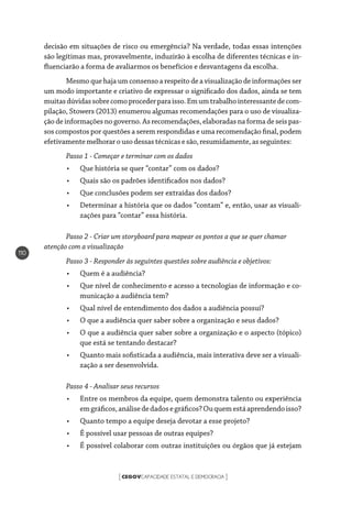 CEGOVCAPACIDADE ESTATAL E DEMOCRACIA[ ]
110
decisão em situações de risco ou emergência? Na verdade, todas essas intenções
são legítimas mas, provavelmente, induzirão à escolha de diferentes técnicas e in-
fluenciarão a forma de avaliarmos os benefícios e desvantagens da escolha.
Mesmo que haja um consenso a respeito de a visualização de informações ser
um modo importante e criativo de expressar o significado dos dados, ainda se tem
muitasdúvidassobrecomoprocederparaisso.Emumtrabalhointeressantedecom-
pilação, Stowers (2013) enumerou algumas recomendações para o uso de visualiza-
ção de informações no governo. As recomendações, elaboradas na forma de seis pas-
sos compostos por questões a serem respondidas e uma recomendação final, podem
efetivamentemelhorarousodessas técnicas e são, resumidamente,asseguintes:
Passo 1 - Começar e terminar com os dados
•	 Que história se quer “contar” com os dados?
•	 Quais são os padrões identificados nos dados?
•	 Que conclusões podem ser extraídas dos dados?
•	 Determinar a história que os dados “contam” e, então, usar as visuali-
zações para “contar” essa história.
Passo 2 - Criar um storyboard para mapear os pontos a que se quer chamar
atenção com a visualização
Passo 3 - Responder às seguintes questões sobre audiência e objetivos:
•	 Quem é a audiência?
•	 Que nível de conhecimento e acesso a tecnologias de informação e co-
municação a audiência tem?
•	 Qual nível de entendimento dos dados a audiência possui?
•	 O que a audiência quer saber sobre a organização e seus dados?
•	 O que a audiência quer saber sobre a organização e o aspecto (tópico)
que está se tentando destacar?
•	 Quanto mais sofisticada a audiência, mais interativa deve ser a visuali-
zação a ser desenvolvida.
Passo 4 - Analisar seus recursos
•	 Entre os membros da equipe, quem demonstra talento ou experiência
emgráficos,análisededadosegráficos?Ouquemestáaprendendoisso?
•	 Quanto tempo a equipe deseja devotar a esse projeto?
•	 É possível usar pessoas de outras equipes?
•	 É possível colaborar com outras instituições ou órgãos que já estejam
 