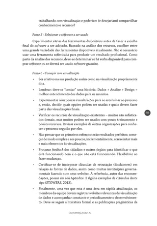 GOVERNANÇA DIGITAL
111
trabalhando com visualização e poderiam (e desejariam) compartilhar
conhecimento e recursos?
Passo 5 - Selecionar o software a ser usado
Experimentar várias das ferramentas disponíveis antes de fazer a escolha
final do software a ser adotado. Baseado na análise dos recursos, escolher entre
uma grande variedade das ferramentas disponíveis atualmente. Não é necessário
usar uma ferramenta sofisticada para produzir um resultado profissional. Como
parte da análise dos recursos, deve-se determinar se há verba disponível para com-
prar software ou se deverá ser usado software gratuito.
Passo 6 - Começar com visualização
•	 Ser criativo na sua produção assim como na visualização propriamente
dita.
•	 Lembrar: deve-se “contar” uma história: Dados + Análise + Design =
melhor entendimento dos dados para os usuários.
•	 Experimentar com poucas visualizações para se acostumar ao processo
e, então, decidir quais opções podem ser usadas e quais devem fazer
parte das visualizações finais.
•	 Verificar os recursos de visualização existentes – muitos são sofistica-
dos demais, mas muitos podem ser usados com pouco treinamento e
poucos recursos. Revisar exemplos de outras organizações para conhe-
cer o processo seguido por eles.
•	 Não pensar que os primeiros esforços terão resultados perfeitos; come-
çar de modo simples e aos poucos, incrementalmente, acrescentar mais
e mais elementos às visualizações.
•	 Procurar feedback dos cidadãos e outros órgãos para identificar o que
está funcionando bem e o que não está funcionando. Flexibilizar ao
fazer mudanças.
•	 Certificar-se de incorporar cláusulas de retratação (disclaimers) em
relação às fontes de dados, assim como muitas instituições governa-
mentais fazendo com seus websites. A referência, autor das recomen-
dações, possui em seu Apêndice II alguns exemplos de cláusulas deste
tipo (STOWERS, 2013).
•	 Finalmente, uma vez que esta é uma área em rápida atualização, os
membros da equipe devem registrar websites relevantes de visualização
de dados e acompanhar constante e periodicamente o desenvolvimen-
to. Deve-se seguir a literatura formal e as publicações pragmáticas da
 