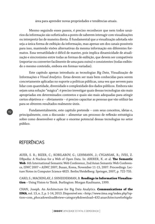 CEGOVCAPACIDADE ESTATAL E DEMOCRACIA[ ]
112
área para aprender novas propriedades e tendências atuais.
Mesmo seguindo esses passos, é preciso reconhecer que nem todos usuá-
rios da informação são sofisticados a ponto de saberem interagir com visualizações
ou interpretá-las de maneira direta. É fundamental que a visualização adotada não
seja a única forma de exibição da informação, mas apenas um dos canais possíveis
para isso, mantendo visões alternativas da mesma informação em diferentes for-
matos. Essa versatilidade é difícil de manter, pois implica dinamicidade de atuali-
zação e sincronismo entre todas as formas de exibição, que devem ser compatíveis
(exportar ou converter facilmente de uma para outra) e consistentes (todas exibin-
do o mesmo conteúdo, embora em formas variadas).
Este capítulo apenas introduziu as tecnologias Big Data, Visualização de
Informações e Visual Analytics. Estas devem ser mais bem conhecidas para serem
concretamente aplicadas no suporte a políticas públicas, uma vez que servem para
lidar com quantidade, diversidade e complexidade dos dados públicos. Embora não
sejam uma solução “mágica”: é preciso investigar quais dessas tecnologias são mais
apropriadas em determinados contextos e quais são mais adequadas para atingir
certos objetivos e – obviamente – é preciso capacitar as pessoas que vão utilizá-las
para se obterem resultados realmente úteis.
Fundamentalmente, este capítulo pretende – com seus conceitos, ideias e,
principalmente, com a discussão – alimentar um processo de reflexão estratégica
sobre como desenvolver e aplicar o enorme potencial dessas tecnologias no setor
público.
REFERÊNCIAS
AUER, S. R.; BIZER, C.; KOBILAROV, G.; LEHMANN, J.; CYGANIAK, R.; IVES, Z.
DBpedia: A Nucleus for a Web of Open Data. In: ABERER, K. et al. The Semantic
Web. 6th International Semantic Web Conference, 2nd Asian Semantic Web Conferen-
ce, ISWC 2007 + ASWC 2007, Busan, Korea, November 11-15, 2007. Proceedings. Lec-
ture Notes in Computer Science 4825. Berlin/Heidelberg: Springer, 2007, p. 722-735.
CARD, S.; MACKINLAY, J. SHNEIDERMAN, B. Readings in Information Visualiza-
tion – Using Vision to Think. Burlington: Morgan Kaufmann, 1999.
CHAN, Joseph. An Architecture for Big Data Analytics. Communications of the
IIMA, vol. 13, n. 2, p. 1-14, 2013. Disponível em: <http://www.iima.org/index.php?op-
tion=com_phocadownload&view=category&download=432:anarchitectureforbigda-
 