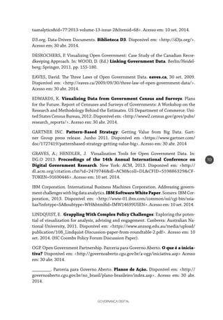 GOVERNANÇA DIGITAL
113
taanalytics&id=77:2013-volume-13-issue-2&Itemid=68>. Acesso em: 10 set. 2014.
D3.org. Data-Driven Documents. Biblioteca D3. Disponível em: <http://d3js.org/>.
Acesso em: 30 abr. 2014.
DESROCHERS, P. Visualizing Open Government: Case Study of the Canadian Recor-
dkeeping Approach. In: WOOD, D. (Ed.) Linking Government Data. Berlin/Heidel-
berg: Springer, 2011. pp. 155-180.
EAVES, David. The Three Laws of Open Government Data. eaves.ca, 30 set. 2009.
Disponível em: <http://eaves.ca/2009/09/30/three-law-of-open-government-data/>.
Acesso em: 30 abr. 2014.
EDWARDS, K. Visualizing Data from Government Census and Surveys: Plans
for the Future. Report of Censuses and Surveys of Governments: A Workshop on the
Research and Methodology Behind the Estimates. US Department of Commerce: Uni-
ted States Census Bureau, 2012. Disponível em: <http://www2.census.gov/govs/pubs/
research_reports/>. Acesso em: 30 abr. 2014.
GARTNER INC. Pattern-Based Strategy: Getting Value from Big Data. Gart-
ner Group press release. Junho 2011. Disponível em <https://www.gartner.com/
doc/1727419/patternbased-strategy-getting-value-big>. Acesso em: 30 abr. 2014
GRAVES, A.; HENDLER, J. Visualization Tools for Open Government Data. In:
DG.O 2013. Proceedings of the 14th Annual International Conference on
Digital Government Research. New York: ACM, 2013. Disponível em: <http://
dl.acm.org/citation.cfm?id=2479746&dl=ACM&coll=DL&CFID=559886329&CF-
TOKEN=91690446>. Acesso em: 10 set. 2014.
IBM Corporation. International Business Machines Corporation. Addressing govern-
mentchallengeswithbigdataanalytics.IBMSoftwareWhitePaper.Somers:IBMCor-
poration, 2013. Disponível em: <http://www-01.ibm.com/common/ssi/cgi-bin/ssia-
lias?infotype=SA&subtype=WH&htmlfid=IMW14699USEN>.Acessoem:10set.2014.
LINDQUIST, E. Grappling With Complex Policy Challenges: Exploring the poten-
tial of visualization for analysis, advising and engagement. Canberra: Australian Na-
tional University, 2011. Disponível em: <https://www.anzsog.edu.au/media/upload/
publication/108_Lindquist-Discussion-paper-from-roundtable-2.pdf>. Acesso em: 10
set. 2014. (HC Coombs Policy Forum Discussion Paper).
OGP. Open Government Partnership. Parceria para Governo Aberto. O que é a inicia-
tiva? Disponível em: <http://governoaberto.cgu.gov.br/a-ogp/iniciativa.asp> Acesso
em: 30 abr. 3014.
________. Parceria para Governo Aberto. Planos de Ação. Disponível em: <http://
governoaberto.cgu.gov.br/no_brasil/plano-brasileiro/index.asp>. Acesso em: 30 abr.
2014.
 