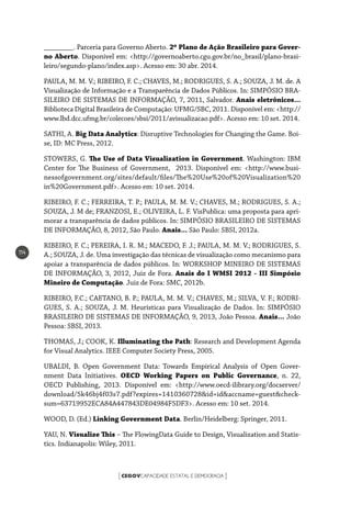 CEGOVCAPACIDADE ESTATAL E DEMOCRACIA[ ]
114
________. Parceria para Governo Aberto. 2º Plano de Ação Brasileiro para Gover-
no Aberto. Disponível em: <http://governoaberto.cgu.gov.br/no_brasil/plano-brasi-
leiro/segundo-plano/index.asp>. Acesso em: 30 abr. 2014.
PAULA, M. M. V.; RIBEIRO, F. C.; CHAVES, M.; RODRIGUES, S. A.; SOUZA, J. M. de. A
Visualização de Informação e a Transparência de Dados Públicos. In: SIMPÓSIO BRA-
SILEIRO DE SISTEMAS DE INFORMAÇÃO, 7, 2011, Salvador. Anais eletrônicos...
Biblioteca Digital Brasileira de Computação: UFMG/SBC, 2011. Disponível em: <http://
www.lbd.dcc.ufmg.br/colecoes/sbsi/2011/avisualizacao.pdf>. Acesso em: 10 set. 2014.
SATHI, A. Big Data Analytics: Disruptive Technologies for Changing the Game. Boi-
se, ID: MC Press, 2012.
STOWERS, G. The Use of Data Visualization in Government. Washington: IBM
Center for The Business of Government, 2013. Disponível em: <http://www.busi-
nessofgovernment.org/sites/default/files/The%20Use%20of%20Visualization%20
in%20Government.pdf>. Acesso em: 10 set. 2014.
RIBEIRO, F. C.; FERREIRA, T. P.; PAULA, M. M. V.; CHAVES, M.; RODRIGUES, S. A.;
SOUZA, J. M de; FRANZOSI, E.; OLIVEIRA, L. F. VisPublica: uma proposta para apri-
morar a transparência de dados públicos. In: SIMPÓSIO BRASILEIRO DE SISTEMAS
DE INFORMAÇÃO, 8, 2012, São Paulo. Anais... São Paulo: SBSI, 2012a.
RIBEIRO, F. C.; PEREIRA, I. R. M.; MACEDO, F. J.; PAULA, M. M. V.; RODRIGUES, S.
A.; SOUZA, J. de. Uma investigação das técnicas de visualização como mecanismo para
apoiar a transparência de dados públicos. In: WORKSHOP MINEIRO DE SISTEMAS
DE INFORMAÇÃO, 3, 2012, Juiz de Fora. Anais do I WMSI 2012 - III Simpósio
Mineiro de Computação. Juiz de Fora: SMC, 2012b.
RIBEIRO, F.C.; CAETANO, B. P.; PAULA, M. M. V.; CHAVES, M.; SILVA, V. F.; RODRI-
GUES, S. A.; SOUZA, J. M. Heurísticas para Visualização de Dados. In: SIMPÓSIO
BRASILEIRO DE SISTEMAS DE INFORMAÇÃO, 9, 2013, João Pessoa. Anais... João
Pessoa: SBSI, 2013.
THOMAS, J.; COOK, K. Illuminating the Path: Research and Development Agenda
for Visual Analytics. IEEE Computer Society Press, 2005.
UBALDI, B. Open Government Data: Towards Empirical Analysis of Open Gover-
nment Data Initiatives. OECD Working Papers on Public Governance, n. 22,
OECD Publishing, 2013. Disponível em: <http://www.oecd-ilibrary.org/docserver/
download/5k46bj4f03s7.pdf?expires=1410360728&id=id&accname=guest&check-
sum=63719952ECA84A447843DE04984F5DF3>. Acesso em: 10 set. 2014.
WOOD, D. (Ed.) Linking Government Data. Berlin/Heidelberg: Springer, 2011.
YAU, N. Visualize This – The FlowingData Guide to Design, Visualization and Statis-
tics. Indianapolis: Wiley, 2011.
 