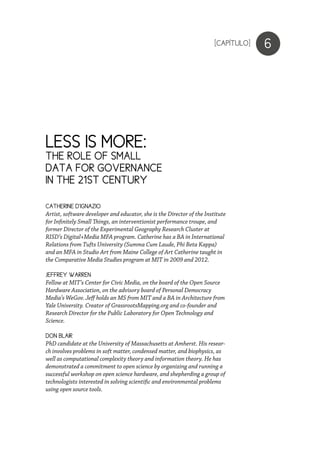 6
CATHERINE D’IGNAZIO
Artist, software developer and educator, she is the Director of the Institute
for Infinitely Small Things, an interventionist performance troupe, and
former Director of the Experimental Geography Research Cluster at
RISD’s Digital+Media MFA program. Catherine has a BA in International
Relations from Tufts University (Summa Cum Laude, Phi Beta Kappa)
and an MFA in Studio Art from Maine College of Art Catherine taught in
the Comparative Media Studies program at MIT in 2009 and 2012.
JEFFREY WARREN
Fellow at MIT’s Center for Civic Media, on the board of the Open Source
Hardware Association, on the advisory board of Personal Democracy
Media’s WeGov. Jeff holds an MS from MIT and a BA in Architecture from
Yale University. Creator of GrassrootsMapping.org and co-founder and
Research Director for the Public Laboratory for Open Technology and
Science.
DON BLAIR
PhD candidate at the University of Massachusetts at Amherst. His resear-
ch involves problems in soft matter, condensed matter, and biophysics, as
well as computational complexity theory and information theory. He has
demonstrated a commitment to open science by organizing and running a
successful workshop on open science hardware, and shepherding a group of
technologists interested in solving scientific and environmental problems
using open source tools.
[CAPÍTULO]
LESS IS MORE:
THE ROLE OF SMALL
DATA FOR GOVERNANCE
IN THE 21ST CENTURY
 