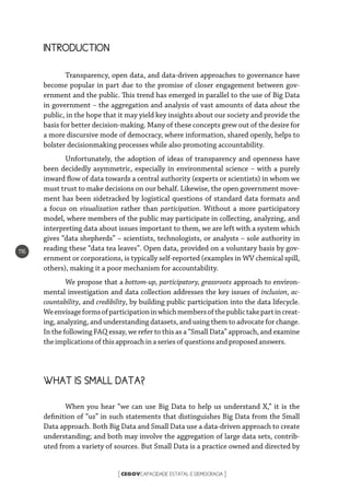 CEGOVCAPACIDADE ESTATAL E DEMOCRACIA[ ]
116
INTRODUCTION
Transparency, open data, and data-driven approaches to governance have
become popular in part due to the promise of closer engagement between gov-
ernment and the public. This trend has emerged in parallel to the use of Big Data
in government – the aggregation and analysis of vast amounts of data about the
public, in the hope that it may yield key insights about our society and provide the
basis for better decision-making. Many of these concepts grew out of the desire for
a more discursive mode of democracy, where information, shared openly, helps to
bolster decisionmaking processes while also promoting accountability.
Unfortunately, the adoption of ideas of transparency and openness have
been decidedly asymmetric, especially in environmental science – with a purely
inward flow of data towards a central authority (experts or scientists) in whom we
must trust to make decisions on our behalf. Likewise, the open government move-
ment has been sidetracked by logistical questions of standard data formats and
a focus on visualization rather than participation. Without a more participatory
model, where members of the public may participate in collecting, analyzing, and
interpreting data about issues important to them, we are left with a system which
gives “data shepherds” – scientists, technologists, or analysts – sole authority in
reading these “data tea leaves”. Open data, provided on a voluntary basis by gov-
ernment or corporations, is typically self-reported (examples in WV chemical spill,
others), making it a poor mechanism for accountability.
We propose that a bottom-up, participatory, grassroots approach to environ-
mental investigation and data collection addresses the key issues of inclusion, ac-
countability, and credibility, by building public participation into the data lifecycle.
Weenvisageformsofparticipationinwhichmembersofthepublictakepartincreat-
ing, analyzing, and understanding datasets, and using them to advocate for change.
In the following FAQ essay, we refer to this as a “Small Data” approach, and examine
theimplicationsof this approach ina series ofquestionsand proposed answers.
WHAT IS SMALL DATA?
When you hear “we can use Big Data to help us understand X,” it is the
definition of “us” in such statements that distinguishes Big Data from the Small
Data approach. Both Big Data and Small Data use a data-driven approach to create
understanding; and both may involve the aggregation of large data sets, contrib-
uted from a variety of sources. But Small Data is a practice owned and directed by
 