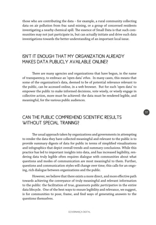 GOVERNANÇA DIGITAL
117
those who are contributing the data – for example, a rural community collecting
data on air pollution from frac sand mining, or a group of concerned residents
investigating a nearby chemical spill. The essence of Small Data is that such com-
munities may not just participate in, but can actually initiate and drive such data
investigations towards the better understanding of an important local issue.
ISN’T IT ENOUGH THAT MY ORGANIZATION ALREADY
MAKES DATA PUBLICLY AVAILABLE ONLINE?
There are many agencies and organizations that have begun, in the name
of transparency, to embrace an ‘open data’ ethos. In many cases, this means that
some of the organization’s data, deemed to be of potential relevance relevant to
the public, can be accessed online, in a web browser. But for such ‘open data’ to
empower the public to make informed decisions, vote wisely, or wisely engage in
collective action, more must be achieved: the data must be rendered legible, and
meaningful, for the various public audiences.
CAN THE PUBLIC COMPREHEND SCIENTIFIC RESULTS
WITHOUT SPECIAL TRAINING?
The usual approach taken by organizations and governments in attempting
to render the data they have collected meaningful and relevant to the public is to
provide summary digests of data for public in terms of simplified visualizations
and infographics that depict overall trends and summary conclusions. While this
practice has led to important insights into data, and has increased legibility, ren-
dering data truly legible often requires dialogue with communities about what
questions and modes of communication are most meaningful to them. Further,
questions and communication styles will change over time; this calls for an ongo-
ing, rich dialogue between organizations and the public.
However, we believe that there exists a more direct, and more effective path
towards achieving the conveyance of truly meaningful and relevant information
to the public: the facilitation of true, grassroots public participation in the entire
data lifecycle. One of the best ways to ensure legibility and relevance, we suggest,
is for communities to pose, frame, and find ways of generating answers to the
questions themselves.
 