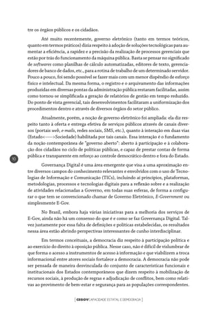 CEGOVCAPACIDADE ESTATAL E DEMOCRACIA[ ]
10
tre os órgãos públicos e os cidadãos.
Até muito recentemente, governo eletrônico (tanto em termos teóricos,
quantoemtermospráticos)diziarespeitoàadoçãodesoluçõestecnológicasparaau-
mentar a eficiência, a rapidez e a precisão da realização de processos gerenciais que
estão por trás do funcionamento da máquina pública. Basta se pensar no significado
de softwares como planilhas de cálculo automatizadas, editores de texto, gerencia-
dores de banco de dados, etc., para a rotina de trabalho de um determinado servidor.
Pouco a pouco, foi sendo possível se fazer mais com um menor dispêndio de esforço
físico e intelectual. Da mesma forma, o registro e o arquivamento das informações
produzidas em diversas pontas da administração pública restaram facilitadas, assim
como tornou-se simplificada a geração de relatórios de gestão em tempo reduzido.
Do ponto de vista gerencial, tais desenvolvimentos facilitaram a uniformização dos
procedimentos dentro e através de diversos órgãos do setor público.
Atualmente, porém, a noção de governo eletrônico foi ampliada: ela diz res-
peito tanto à oferta e entrega efetiva de serviços públicos através de canais diver-
sos (portais web, e-mails, redes sociais, SMS, etc.), quanto à interação em duas vias
(Estado<----->Sociedade) habilitada por tais canais. Essa interação é o fundamento
da noção contemporânea de “governo aberto”: aberto à participação e à colabora-
ção dos cidadãos no ciclo de políticas públicas, e capaz de prestar contas de forma
pública e transparente em reforço ao controle democrático dentro e fora do Estado.
Governança Digital é uma área emergente que visa a uma aproximação en-
tre diversos campos do conhecimento relevantes e envolvidos com o uso de Tecno-
logias de Informação e Comunicação (TICs), incluindo aí princípios, plataformas,
metodologias, processos e tecnologias digitais para a reflexão sobre e a realização
de atividades relacionadas a Governo, em todas suas esferas, de forma a configu-
rar o que tem se convencionado chamar de Governo Eletrônico, E-Government ou
simplesmente E-Gov.
No Brasil, embora haja várias iniciativas para a melhoria dos serviços de
E-Gov, ainda não há um consenso do que é e como se faz Governança Digital. Tal-
vez justamente por essa falta de definições e políticas estabelecidas, os resultados
nessa área estão abrindo perspectivas interessantes de cunho interdisciplinar.
Em termos conceituais, a democracia diz respeito à participação política e
ao exercício do direito à oposição pública. Nesse caso, não é difícil de vislumbrar de
que forma o acesso a instrumentos de acesso à informação e que viabilizem a troca
informacional entre atores sociais fortalece a democracia. A democracia não pode
ser pensada de maneira desvinculada do conjunto de características funcionais e
institucionais dos Estados contemporâneos que dizem respeito à mobilização de
recursos sociais, à produção de regras e adjudicação de conflitos, bem como relati-
vas ao provimento de bem-estar e segurança para as populações correspondentes.
 