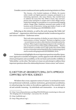 CEGOVCAPACIDADE ESTATAL E DEMOCRACIA[ ]
118
ConsiderarecentcrowdsourcedwaterqualitymonitoringinitiativeinChina:
This January, a few hundred employees of Alibaba, the massive
online retailer and digital payments company, participated in an
interesting experiment. Like many Chinese, they traveled home
to celebrate the Lunar New Year. While at home, they used inex-
pensive water testing kits to sample water in their villages and up-
loaded their findings via smartphone to an environmental mapping
website, Danger Maps. Employees measured water quality in 420
locations across 28 provinces, testing open bodies of water as well
as sources of drinking water (ZUCKERMAN, 2013)1
.
Reflecting on this initiative, as well as the work of groups like Public Lab2
and Safecast3
– organizations which have employed similar crowdsourcing and cit-
izen science initiatives – Zuckerman writes:
Their work raises questions of whether we want citizens to be coop-
erative sensors, or citizen “scientists”. The latter is a high bar to cross
–weneedcitizensnotonlytocollectdatabuttoformulateandtesthy-
potheses. What we gain in exposing participants to the scientific pro-
cess,wemayloseintermsofdataqualityandbelievability….There’sa
balance between accessible sensors, high-quality data and the ability
foruserstoformulateandtesthypothesesthatcrowdsensingprojects
need to wrestle with going forward(ZUCKERMAN,2013).
Zuckermannicelyhighlightsthemostimportantquestionsraisedbya‘grass-
roots’ approach to scientific investigation, and the apparent trade offs between full
citizen participation and accessibility, on the one hand, and scientific credibility or
‘believability’, on the other. This leads us to tease out and attempt to address these
important questions about the relationship between ‘citizen science’ and ‘science’.
IS A BOTTOM-UP, GRASSROOTS SMALL DATA APPROACH
COMPATIBLE WITH ‘REAL SCIENCE’?
We believe that a truer, expansive notion of ‘science’ is one based not mere-
ly to professional credentials, academic institutions, governmental accreditation,
or cultural prestige, but rather on the judicious application of the scientific meth-
od and scientific reasoning – by individuals and communities – in an attempt to
(1) <http://www.ethanzuckerman.com/blog/2014/04/20/water-monitoring-in-china-and-
-the-changing-role-of-citizenship/>. Last access: Oct. 19, 2014.
(2) <http://publiclab.org/>.
(3) <http://blog.safecast.org/>.
 