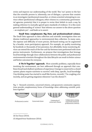 GOVERNANÇA DIGITAL
119
revise and improve our understanding of the world. This ‘our’ points to the fact
that the scientific process is, inherently, one of dialogue, a process that consists
in an investigator (professional researcher, or citizen scientist) attempting to con-
vince others (professional colleagues; other citizens in a community; governmen-
tal agencies; posterity) that it is proper to revise their beliefs in such a way, by
making reference to mutually agreed-upon standards of evidence. It is this more
general understanding of ‘science’ that informs our answer to the above question
– an emphatic yes! – and leads us to assert:
Small Data complements Big Data and professionalized science.
The Small Data approach to data collection and scientific investigation does not
dismiss traditional approaches to environmental data collection. In many cases,
the expense and difficulty of more precise, lab-based testing can be augmented
by a broader, more participatory approach. For example, air quality monitoring
by hundreds or thousands of low-precision, but affordable, home monitoring de-
vices can extend the reach of the few-and-far-between tests performed with more
precise instruments. Furthermore, we propose that investigations that leverage
local knowledge through close collaborations between the public and professional
environmental scientists throughout the data lifecycle can result in better science
and better outcomes for everyone.
A ‘Do It Together’ approach. Most scientific problems, especially those
involving the environment, are best addressed through an approach that com-
bines broad (and shallow) syntheses of experience (‘energy is conserved in a closed
system; plants require nutrients to survive’) with deep, specific, local knowledge
(‘my drinking water has started to smell like licorice, recently’; ‘I’m coughing a lot
recently, and am getting migraines whenever I use the shower’)4
.
Fig. 1 - Research scientists, concerned citizens, and grassroots community organiza-
tions provide complementary forms of knowledge when addressing scientific prob-
lems together5
.
(4) See Osnos (2014).
(5) Adapted from Vandermeer (2014).
 