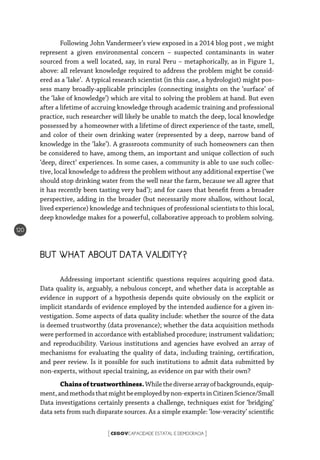 CEGOVCAPACIDADE ESTATAL E DEMOCRACIA[ ]
120
Following John Vandermeer’s view exposed in a 2014 blog post , we might
represent a given environmental concern – suspected contaminants in water
sourced from a well located, say, in rural Peru – metaphorically, as in Figure 1,
above: all relevant knowledge required to address the problem might be consid-
ered as a ‘lake’. A typical research scientist (in this case, a hydrologist) might pos-
sess many broadly-applicable principles (connecting insights on the ‘surface’ of
the ‘lake of knowledge’) which are vital to solving the problem at hand. But even
after a lifetime of accruing knowledge through academic training and professional
practice, such researcher will likely be unable to match the deep, local knowledge
possessed by a homeowner with a lifetime of direct experience of the taste, smell,
and color of their own drinking water (represented by a deep, narrow band of
knowledge in the ‘lake’). A grassroots community of such homeowners can then
be considered to have, among them, an important and unique collection of such
‘deep, direct’ experiences. In some cases, a community is able to use such collec-
tive, local knowledge to address the problem without any additional expertise (‘we
should stop drinking water from the well near the farm, because we all agree that
it has recently been tasting very bad’); and for cases that benefit from a broader
perspective, adding in the broader (but necessarily more shallow, without local,
lived experience) knowledge and techniques of professional scientists to this local,
deep knowledge makes for a powerful, collaborative approach to problem solving.
BUT WHAT ABOUT DATA VALIDITY?
Addressing important scientific questions requires acquiring good data.
Data quality is, arguably, a nebulous concept, and whether data is acceptable as
evidence in support of a hypothesis depends quite obviously on the explicit or
implicit standards of evidence employed by the intended audience for a given in-
vestigation. Some aspects of data quality include: whether the source of the data
is deemed trustworthy (data provenance); whether the data acquisition methods
were performed in accordance with established procedure; instrument validation;
and reproducibility. Various institutions and agencies have evolved an array of
mechanisms for evaluating the quality of data, including training, certification,
and peer review. Is it possible for such institutions to admit data submitted by
non-experts, without special training, as evidence on par with their own?
Chainsoftrustworthiness.Whilethediversearrayofbackgrounds,equip-
ment,andmethodsthatmightbeemployedbynon-expertsinCitizenScience/Small
Data investigations certainly presents a challenge, techniques exist for ‘bridging’
data sets from such disparate sources. As a simple example: ‘low-veracity’ scientific
 