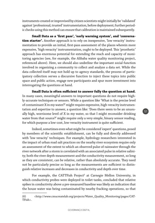 GOVERNANÇA DIGITAL
121
instruments created or improvised by citizen scientists might initially be ‘validated’
against ‘professional, trusted’ instrumentation, before deployment; further period-
icchecksusingthis methodcanensure thatcalibrationismaintained subsequently.
Small Data as a ‘first pass’, ‘early warning system’, and ‘conversa-
tion starter’. Another approach is to rely on inexpensive, ‘low veracity’ instru-
mentation to provide an initial, first-pass assessment of the places wherein more
expensive, ‘high veracity’ instrumentation, ought to be deployed. This ‘prosthetic’
approach has enormous potential for extending the reach and capacity of moni-
toring agencies (see, for example, the Alibaba water quality monitoring project,
referenced above). Here, we should also underline the important social function
involved in organizing a community to collect and analyze a data set. While the
data collected itself may not hold up to agency standards, the process of partic-
ipatory collection serves a discursive function to inject these topics into public
space and public action, engage new participants and spur more investment into
interrogating the questions at hand.
Small Data is often sufficient to answer fully the question at hand.
In many cases, meaningful answers to important questions do not require high-
ly-accurate techniques or sensors. While a question like ‘What is the precise level
of contaminant X in my water?’ might require expensive, high-veracity instrumen-
tation and expertise to answer, a question like: ‘Does there seem to be an unusu-
ally high, worrisome level of X in my water, so that I might reconsider drinking
water from that source?’ might require only a very simple, binary sensor reading,
for which purpose a low-cost, low-veracity instrument is quite sufficient.
Indeed, sometimes even what might be considered ‘expert’ questions, posed
by members of the scientific establishment, can be fully and directly addressed
with ‘low veracity’ techniques. For example, hydrology researchers interested in
the impact of urban road salt practices on the nearby river ecosystem require only
an assessment of the extent to which an observed pulse of rainwater through the
river network after a storm is correlated with an associated pulse in relative salini-
ty; both the river depth measurement and the conductivity measurement, so long
as they are consistent, can be relative, rather than absolutely accurate. They need
not be particularly precise so long as the measurements are sufficient to distin-
guish relative increases and decreases in conductivity and depth over time.
For example, the CATTFish Project6
at Carnegie Mellon University, in
which conductivity probes were deployed in toilet tanks, concluded that relative
spikes in conductivity above a pre-measured baseline was likely an indication that
the house water was being contaminated by nearby fracking operations, so that
(6) <http://www.cmucreatelab.org/projects/Water_Quality_Monitoring/pages/CAT-
TFish>. 
 
