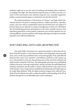 CEGOVCAPACIDADE ESTATAL E DEMOCRACIA[ ]
122
residents ought not to use the water for bathing and drinking when conductivi-
ty readings were high. The demonstrated improvements in health outcomes as a
result of this intervention were achieved using low-cost, accessible equipment;
further, no governmental agency or institution was directly involved.
The professionalization of the practice of ‘Science’, and high school edu-
cational practices focused on training students to follow procedures, reproduce
results, and score well on standardized exams has led lead most non-experts to
feel that they are not ‘allowed’ to conduct investigations on their own. We believe
that by facilitating grassroots participation in the entire scientific process, from
hypothesis generation to data analysis, important new societal capacities for an-
swering difficult, systemic problems will emerge, allowing novel types of scientific
questions to be asked and addressed.
WHAT DOES SMALL DATA LOOK LIKE IN PRACTICE?
One early Public Lab project was a grassroots project to document the ef-
fects of the BP oil spill at a time when journalists were being kept away from spill
areas, and a no-fly-zone prohibited close aerial photography of the spill-affected
Barataria Bay. Local “civic scientists” used balloons and kites to lift cameras up
over a thousand feet in the air, documenting some of the worst-hit wetlands and
public beaches along the Gulf Coast. The photographs and maps were republished
widely in the press, and maps made before, during, and after the spill helped both
wetlands researchers and the public to better understand the scope and severity
of the disaster. Later, Google chose to publish the locally produced oil spill maps on
its Google Maps platform. With the high-resolution imagery they collected, hun-
dreds of local residents were able to shape the public’s understanding of the BP oil
disaster through the use of affordable open source techniques.
 