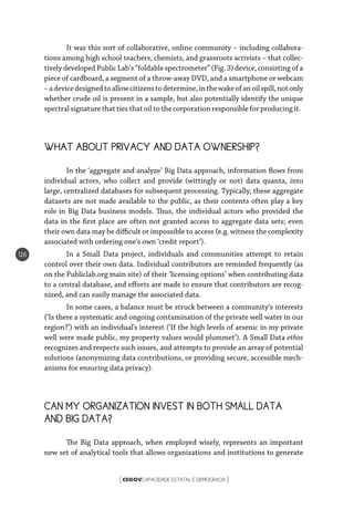 CEGOVCAPACIDADE ESTATAL E DEMOCRACIA[ ]
126
It was this sort of collaborative, online community – including collabora-
tions among high school teachers, chemists, and grassroots activists – that collec-
tively developed Public Lab’s “foldable spectrometer” (Fig. 3) device, consisting of a
piece of cardboard, a segment of a throw-away DVD, and a smartphone or webcam
–adevicedesignedtoallowcitizenstodetermine,inthewakeofanoilspill,notonly
whether crude oil is present in a sample, but also potentially identify the unique
spectral signature that ties that oil to the corporation responsible for producing it.
WHAT ABOUT PRIVACY AND DATA OWNERSHIP?
In the ‘aggregate and analyze’ Big Data approach, information flows from
individual actors, who collect and provide (wittingly or not) data quanta, into
large, centralized databases for subsequent processing. Typically, these aggregate
datasets are not made available to the public, as their contents often play a key
role in Big Data business models. Thus, the individual actors who provided the
data in the first place are often not granted access to aggregate data sets; even
their own data may be difficult or impossible to access (e.g. witness the complexity
associated with ordering one’s own ‘credit report’).
In a Small Data project, individuals and communities attempt to retain
control over their own data. Individual contributors are reminded frequently (as
on the Publiclab.org main site) of their ‘licensing options’ when contributing data
to a central database, and efforts are made to ensure that contributors are recog-
nized, and can easily manage the associated data.
In some cases, a balance must be struck between a community’s interests
(‘Is there a systematic and ongoing contamination of the private well water in our
region?’) with an individual’s interest (‘If the high levels of arsenic in my private
well were made public, my property values would plummet’). A Small Data ethos
recognizes and respects such issues, and attempts to provide an array of potential
solutions (anonymizing data contributions, or providing secure, accessible mech-
anisms for ensuring data privacy).
CAN MY ORGANIZATION INVEST IN BOTH SMALL DATA
AND BIG DATA?
The Big Data approach, when employed wisely, represents an important
new set of analytical tools that allows organizations and institutions to generate
 