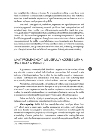 GOVERNANÇA DIGITAL
127
new insights into systemic problems. An organization wishing to use these tools
will need to invest in the cultivation of sophisticated mathematical and statistical
expertise, as well as in the acquisition of significant computational resources – i.e.
hardware, software, and programming skills.
The Small Data approach, we believe, represents an equally important and
promising approach to addressing systemic problems faced by organizations and
society at large; however, the types of investments required to enable this grass-
roots, participatory approach look fundamentally different from those of Big Data.
Instead of a focus on hiring expertise and increasing computational capacity, a
SmallDataapproachissupportedthroughinvestmentsinthesocialstructuresthat
empower more of the public to usefully frame, pose, investigate, and discover ex-
planations and solutions for the problems they face: direct investments in schools,
communitycenters,andgrassrootsscienceeducation;and,indirectly,throughsup-
port of any initiatives that are believed to support a thriving, democratic society.
WHAT PROBLEMS MIGHT WE USEFULLY ADDRESS WITH A
SMALL DATA APPROACH?
A grassroots, community-led, Small Data approach can be used to address
any scientific concern in which individuals or communities feel invested in the
outcome of the investigation. This is often the case in the context of environmen-
tal issues – individuals and communities often have a clear stake in having clean
air to breathe, clean water to drink, or food without chemicals and pesticides.
ASmallDataapproachcanbeself-contained,withinalocalcommunity;itcan
bridgeseveralcommunities;itcanbedeployedincritiqueofinsufficientstateefforts,
orabusesofcorporatepower;oritcanbeusedtocomplementtheenvironmental,ex-
tending the spatial resolution of current monitoring efforts and engaging the public
inadeeperunderstandingoftheecologicalsystemsuponwhichtheydepend.
Below, we briefly highlight several ongoing efforts that employ a Small
Data approach in addressing important environmental problems.
Water quality. Public Lab has recently launched the Open Water Proj-
ect10
, which aims to make water quality information accessible, easily sharable,
and more directly meaningful to communities. Typical water monitoring efforts
have relied on expensive, proprietary technologies, severely limiting the scope and
accessibility of water quality data. Homeowners interested in testing their own
well water, watershed managers concerned about fish migration and health, and
(10) <http://openwaterproject.io/>.
 