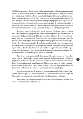 GOVERNANÇA DIGITAL
11
As TICs impactaram a forma com a qual a administração pública organiza as suas
rotinas de trabalho e relaciona-se com os diversos integrantes do corpo social, den-
tro e fora de suas fronteiras. Nesse caso, diante da possibilidade de ação coordena-
da em rede por atores sociais de toda a natureza, o avanço das tecnologias digitais
abre margem, também, a novas questões de segurança pública e de segurança in-
ternacional (como crimes cibernéticos, novas estratégias de espionagem militar e
industrial, bem como – diante da crescente dependência de sistemas informáticos
em todos os nodos da teia social –, verdadeiras ações de sabotagem e guerra).
Por conta disso, pode-se dizer que o governo eletrônico carrega consigo
uma série de desafios que giram em torno do investimento em infraestrutura e
capacitação do funcionalismo público para atualizar o Estado de seu formato ana-
lógico para um formato digital. Giram também em torno do desenvolvimento de
políticas públicas que possam incluir digitalmente a população como parcela signi-
ficativa dos esforços mais amplos de inclusão social e cidadã. Mas, principalmente,
em torno da adoção de soluções tecnológicas alinhadas com normas que garantam
a proteção de direitos fundamentais (liberdade de expressão, privacidade, segu-
rança, etc.) das pessoas e que estejam passíveis ao monitoramento e avaliação per-
manente através de metodologias e métricas adequadas.
Este livro é uma oportunidade de registrar diferentes pontos de vista sobre
vários tópicos relacionados à Governança Digital e também de relatar resultados
de projetos, reflexões e debates coletados durante as atividades do GT em vários
dos projetos realizados ou em andamento. O livro reúne textos de vários pesquisa-
dores interessados no tema e que, assim, ajudam a criar um clima efervescente de
discussões, performances e trocas de ideias sobre Governança Digital.
Os editores gostariam de agradecer imensamente ao CEGOV, em particular
ao Prof. Marco Cepik, ao Conselho Diretor, ao Conselho Científico e ao Grupo de
Apoio, que, com seu esforço e competência, viabilizaram esta publicação.
Esperamos que todos aproveitem o resultado e divulguem esta publicação a
todos os potencialmente interessados.
 