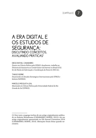 A ERA DIGITAL E
OS ESTUDOS DE
SEGURANÇA:
DISCUTINDO CONCEITOS,
AVALIANDO PRÁTICAS1
(1) Este texto congrega trechos de um artigo originalmente publica-
do no Boletim Mundorama (CANABARRO; BORNE, 2013) e de um
artigo originalmente apresentado na ISA Annual Convention 2014
(CANABARRO; BORNE, 2014). Alterações foram feitas quando ne-
cessário.
7
DIEGO RAFAEL CANABARRO
Doutor em Ciência Política pela UFRGS. Atualmente, trabalha na
Diretoria de Assessoria ao Comitê Gestor da Internet no Brasil (CGI.
br) do Núcleo de Informação e Coordenação do Ponto br (NIC.br).
THIAGO BORNE
Doutorando em Estudos Estratégicos Internacionais pela UFRGS e
bolsista FAPERGS.
MARCELO MESQUITA LEAL
Mestrando em Ciência Política pela Universidade Federal do Rio
Grande do Sul (UFRGS).
[CAPÍTULO]
 