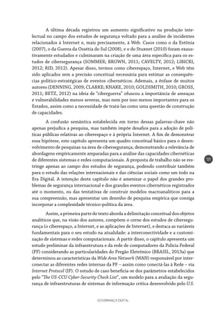 GOVERNANÇA DIGITAL
131
A última década registrou um aumento significativo na produção inte-
lectual no campo dos estudos de segurança voltado para a análise de incidentes
relacionados à Internet e, mais precisamente, à Web. Casos como o da Estônia
(2007), o da Guerra da Ossétia do Sul (2008), e o do Stuxnet (2010) foram exaus-
tivamente estudados e culminaram na criação de uma área específica para os es-
tudos de cibersegurança (SOMMER; BROWN, 2011; CAVELTY, 2012; LIBICKI,
2012; RID, 2012). Apesar disso, termos como ciberespaço, Internet, e Web têm
sido aplicados sem a precisão conceitual necessária para estimar as consequên-
cias político-estratégicas de eventos cibernéticos. Ademais, a ênfase de muitos
autores (DENNING, 2009; CLARKE; KNAKE, 2010; GOLDSMITH, 2010; GROSS,
2011; BETZ, 2012) na ideia de “ciberguerra” ofuscou a importância de ameaças
e vulnerabilidades menos severas, mas nem por isso menos importantes para os
Estados, assim como a necessidade de tratá-las como uma questão de construção
de capacidades.
A confusão semântica estabelecida em torno dessas palavras-chave não
apenas prejudica a pesquisa, mas também impõe desafios para a adoção de polí-
ticas públicas relativas ao ciberespaço e à própria Internet. A fim de demonstrar
essa hipótese, este capítulo apresenta um quadro conceitual básico para o desen-
volvimento de pesquisas na área de cibersegurança, demonstrando a relevância de
abordagens empiricamente amparadas para a análise das capacidades cibernéticas
de diferentes sistemas e redes computacionais. A proposta de trabalho não se res-
tringe apenas ao campo dos estudos de segurança, podendo contribuir também
para o estudo das relações internacionais e das ciências sociais como um todo na
Era Digital. A intenção deste capítulo não é amenizar o papel dos grandes pro-
blemas de segurança internacional e dos grandes eventos cibernéticos registrados
até o momento, ou das tentativas de construir modelos macroanalíticos para a
sua compreensão, mas apresentar um desenho de pesquisa empírica que consiga
incorporar a complexidade técnico-política da área.
Assim, a primeira parte do texto aborda a delimitação conceitual dos objetos
analíticos que, na visão dos autores, compõem o cerne dos estudos de cibersegu-
rança (o ciberespaço, a Internet, e as aplicações de Internet), e destaca as variáveis
fundamentais para o seu estudo na atualidade: a interconectividade e a customi-
zação de sistemas e redes computacionais. A partir disso, o capítulo apresenta um
estudo preliminar da infraestrutura e da rede de computadores da Polícia Federal
(PF) considerando as particularidades do Pregão Eletrônico (BRASIL, 2013a) que
determinou as características da Wide Area Network (WAN) responsável por inter-
conectar as diferentes redes internas da PF – assim como conectá-las à Rede – via
Internet Protocol (IP). O estudo de caso beneficia-se dos parâmetros estabelecidos
pelo “The US-CCU Cyber-Security Check List”, um modelo para a avaliação da segu-
rança de infraestruturas de sistemas de informação crítica desenvolvido pelo U.S.
 