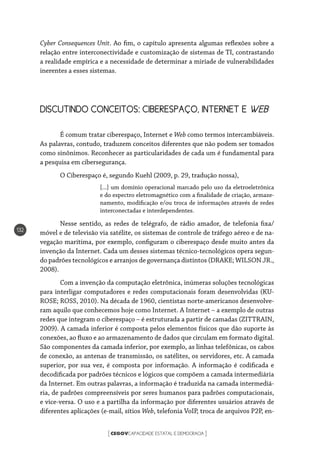 CEGOVCAPACIDADE ESTATAL E DEMOCRACIA[ ]
132
Cyber Consequences Unit. Ao fim, o capítulo apresenta algumas reflexões sobre a
relação entre interconectividade e customização de sistemas de TI, contrastando
a realidade empírica e a necessidade de determinar a miríade de vulnerabilidades
inerentes a esses sistemas.
DISCUTINDO CONCEITOS: CIBERESPAÇO, INTERNET E WEB
É comum tratar ciberespaço, Internet e Web como termos intercambiáveis.
As palavras, contudo, traduzem conceitos diferentes que não podem ser tomados
como sinônimos. Reconhecer as particularidades de cada um é fundamental para
a pesquisa em cibersegurança.
O Ciberespaço é, segundo Kuehl (2009, p. 29, tradução nossa),
[...] um domínio operacional marcado pelo uso da eletroeletrônica
e do espectro eletromagnético com a finalidade de criação, armaze-
namento, modificação e/ou troca de informações através de redes
interconectadas e interdependentes.
Nesse sentido, as redes de telégrafo, de rádio amador, de telefonia fixa/
móvel e de televisão via satélite, os sistemas de controle de tráfego aéreo e de na-
vegação marítima, por exemplo, configuram o ciberespaço desde muito antes da
invenção da Internet. Cada um desses sistemas técnico-tecnológicos opera segun-
do padrões tecnológicos e arranjos de governança distintos (DRAKE; WILSON JR.,
2008).
Com a invenção da computação eletrônica, inúmeras soluções tecnológicas
para interligar computadores e redes computacionais foram desenvolvidas (KU-
ROSE; ROSS, 2010). Na década de 1960, cientistas norte-americanos desenvolve-
ram aquilo que conhecemos hoje como Internet. A Internet – a exemplo de outras
redes que integram o ciberespaço – é estruturada a partir de camadas (ZITTRAIN,
2009). A camada inferior é composta pelos elementos físicos que dão suporte às
conexões, ao fluxo e ao armazenamento de dados que circulam em formato digital.
São componentes da camada inferior, por exemplo, as linhas telefônicas, os cabos
de conexão, as antenas de transmissão, os satélites, os servidores, etc. A camada
superior, por sua vez, é composta por informação. A informação é codificada e
decodificada por padrões técnicos e lógicos que compõem a camada intermediária
da Internet. Em outras palavras, a informação é traduzida na camada intermediá-
ria, de padrões compreensíveis por seres humanos para padrões computacionais,
e vice-versa. O uso e a partilha da informação por diferentes usuários através de
diferentes aplicações (e-mail, sítios Web, telefonia VoIP, troca de arquivos P2P, en-
 