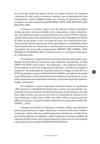 GOVERNANÇA DIGITAL
133
tre outras) gera ainda uma quarta camada, um espaço vastíssimo de interações
e formação de redes sociais, econômicas e políticas, que se desenvolve de forma
transnacional e impõe múltiplos desafios aos processos de governança política
nos planos nacional e internacional (EISENBERG; CEPIK, 2002; MUELLER, 2002;
MALCOM, 2008).
A Internet é, portanto, apenas uma das diversas soluções tecnológicas
criadas para gerar interconectividade entre computadores e redes computacio-
nais. Seu diferencial reside no conjunto de protocolos (a suíte TCP/IP) responsá-
vel pelo endereçamento dos dispositivos interconectados e pela gestão dos fluxos
de dados de uma ponta a outra. Ao longo dos anos, suas características estru-
turais (padrões abertos, governança técnica participativa, e neutralidade, dentre
outras) permitiram seu crescimento e transformaram-na em ponto focal para a
convergência de outras redes computacionais (ABBATE, 2001; GREWAL, 2009;
KURBALIJA; GELBSTEIN, 2005). A Internet tornou-se, ao final do século passa-
do, a Rede das redes.
O crescimento e a popularização da Internet estiveram relacionados à pro-
liferação de protocolos de comunicação para aplicações especializadas da Rede
(SMTP, FTP, HTTP, entre outros). Provavelmente, o mais influente desses pro-
tocolos (depois do protocolo fundamental da Internet, o TCP/IP, encarregado do
transporte e do endereçamento da grande maioria do tráfego na Internet) foi o
HTTP, que permitiu a criação da World Wide Web (WWW), uma aplicação de caráter
visual, voltada para o desenvolvimento de sítios eletrônicos que dão acesso ao con-
teúdo armazenado em computadores mediante o clique sobre hyperlinks (palavras,
imagens, animações).
Por simplificar o acesso à informação através de técnicas de visualização,
a Web aumentou a usabilidade da Internet para o usuário não especializado, con-
centrando em sítios eletrônicos inúmeras ferramentas comunicacionais, tais como
chats, blogs e fóruns. Isso, por sua vez, levou ao crescimento do número de usu-
ários da Internet: a Rede cresceu 528% entre 2000 e 2012 e já possui mais de 2
bilhões de usuários, em grande medida, habitantes do mundo desenvolvido (IN-
TERNET..., 2012).
A despeito da relevância da Web para a Internet, a última não depende da
primeira para funcionar. É seguro afirmar que a Internet existiu antes da Web e
continuará a existir ainda que o padrão desapareça. Atualmente, o modelo de In-
ternet móvel adotado por telefones e tablets representa o principal candidato de
superação da Web, já que muitos desses dispositivos fazem uso de outros padrões
e protocolos de acesso à Rede (ANDERSON; WOLFF, 2010).
 