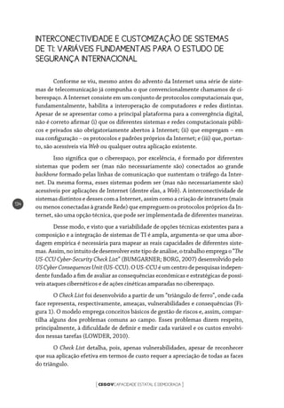 CEGOVCAPACIDADE ESTATAL E DEMOCRACIA[ ]
134
INTERCONECTIVIDADE E CUSTOMIZAÇÃO DE SISTEMAS
DE TI: VARIÁVEIS FUNDAMENTAIS PARA O ESTUDO DE
SEGURANÇA INTERNACIONAL
Conforme se viu, mesmo antes do advento da Internet uma série de siste-
mas de telecomunicação já compunha o que convencionalmente chamamos de ci-
berespaço. A Internet consiste em um conjunto de protocolos computacionais que,
fundamentalmente, habilita a interoperação de computadores e redes distintas.
Apesar de se apresentar como a principal plataforma para a convergência digital,
não é correto afirmar (i) que os diferentes sistemas e redes computacionais públi-
cos e privados são obrigatoriamente abertos à Internet; (ii) que empregam – em
sua configuração – os protocolos e padrões próprios da Internet; e (iii) que, portan-
to, são acessíveis via Web ou qualquer outra aplicação existente.
Isso significa que o ciberespaço, por excelência, é formado por diferentes
sistemas que podem ser (mas não necessariamente são) conectados ao grande
backbone formado pelas linhas de comunicação que sustentam o tráfego da Inter-
net. Da mesma forma, esses sistemas podem ser (mas não necessariamente são)
acessíveis por aplicações de Internet (dentre elas, a Web). A interconectividade de
sistemas distintos e desses com a Internet, assim como a criação de intranets (mais
ou menos conectadas à grande Rede) que empreguem os protocolos próprios da In-
ternet, são uma opção técnica, que pode ser implementada de diferentes maneiras.
Desse modo, e visto que a variabilidade de opções técnicas existentes para a
composição e a integração de sistemas de TI é ampla, argumenta-se que uma abor-
dagem empírica é necessária para mapear as reais capacidades de diferentes siste-
mas.Assim,nointuitodedesenvolverestetipodeanálise,otrabalhoempregao“The
US-CCU Cyber-Security Check List” (BUMGARNER; BORG, 2007) desenvolvido pelo
USCyberConsequencesUnit(US-CCU).OUS-CCUéumcentrodepesquisasindepen-
dente fundado a fim de avaliar as consequências econômicas e estratégicas de possí-
veis ataques cibernéticos e de ações cinéticas amparadas no ciberespaço.
O Check List foi desenvolvido a partir de um “triângulo de ferro”, onde cada
face representa, respectivamente, ameaças, vulnerabilidades e consequências (Fi-
gura 1). O modelo emprega conceitos básicos de gestão de riscos e, assim, compar-
tilha alguns dos problemas comuns ao campo. Esses problemas dizem respeito,
principalmente, à dificuldade de definir e medir cada variável e os custos envolvi-
dos nessas tarefas (LOWDER, 2010).
O Check List detalha, pois, apenas vulnerabilidades, apesar de reconhecer
que sua aplicação efetiva em termos de custo requer a apreciação de todas as faces
do triângulo.
 